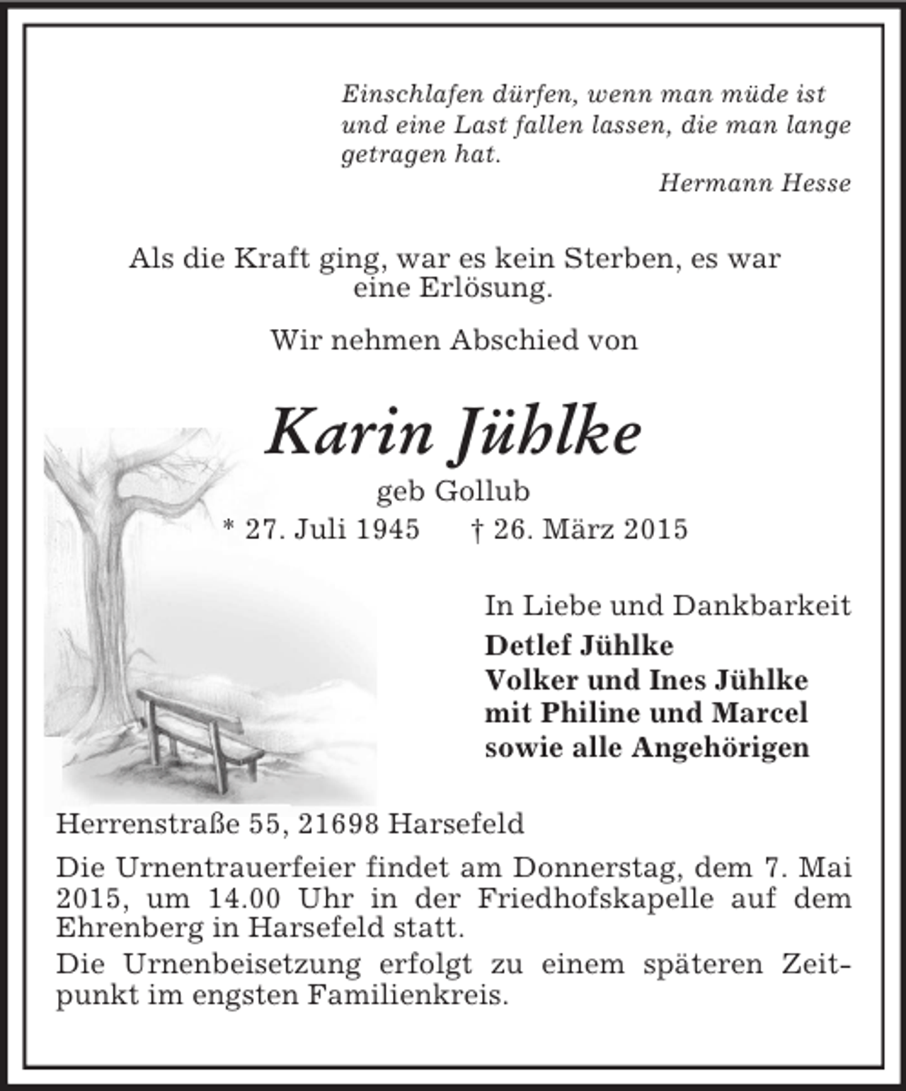 <p>Einschlafen dürfen, wenn man müde ist<br />und eine Last fallen lassen, die man lange<br />getragen hat.<br />Hermann Hesse<br />Als die Kraft ging, war es kein Sterben, es war<br />eine Erlösung.<br />Wir nehmen Abschied von<br />Karin Jühlke<br />geb Gollub<br />* 27. Juli 1945 † 26. März 2015<br />In Liebe und Dankbarkeit<br />Detlef Jühlke<br />Volker und Ines Jühlke<br />mit Philine und Marcel<br />sowie alle Angehörigen<br />Herrenstraße 55, 21698 Harsefeld<br />Die Urnentrauerfeier findet am Donnerstag, dem 7. Mai 2015, um 14.00 Uhr in der Friedhofskapelle auf dem<br />Ehrenberg in Harsefeld statt.<br />Die Urnenbeisetzung erfolgt zu einem späteren Zeitpunkt im engsten Familienkreis.</p>