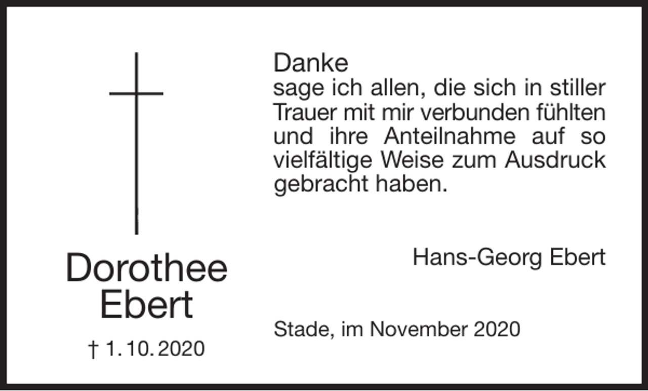 <p>Danke<br />sage ich allen, die sich in stiller<br />Trauer mit mir verbunden fühlten<br />und ihre Anteilnahme auf so<br />vielfältige Weise zum Ausdruck<br />gebracht haben.<br />Hans-Georg Ebert<br />Stade, im November 2020<br />Dorothee<br />Ebert<br />† 1. 10. 2020</p>