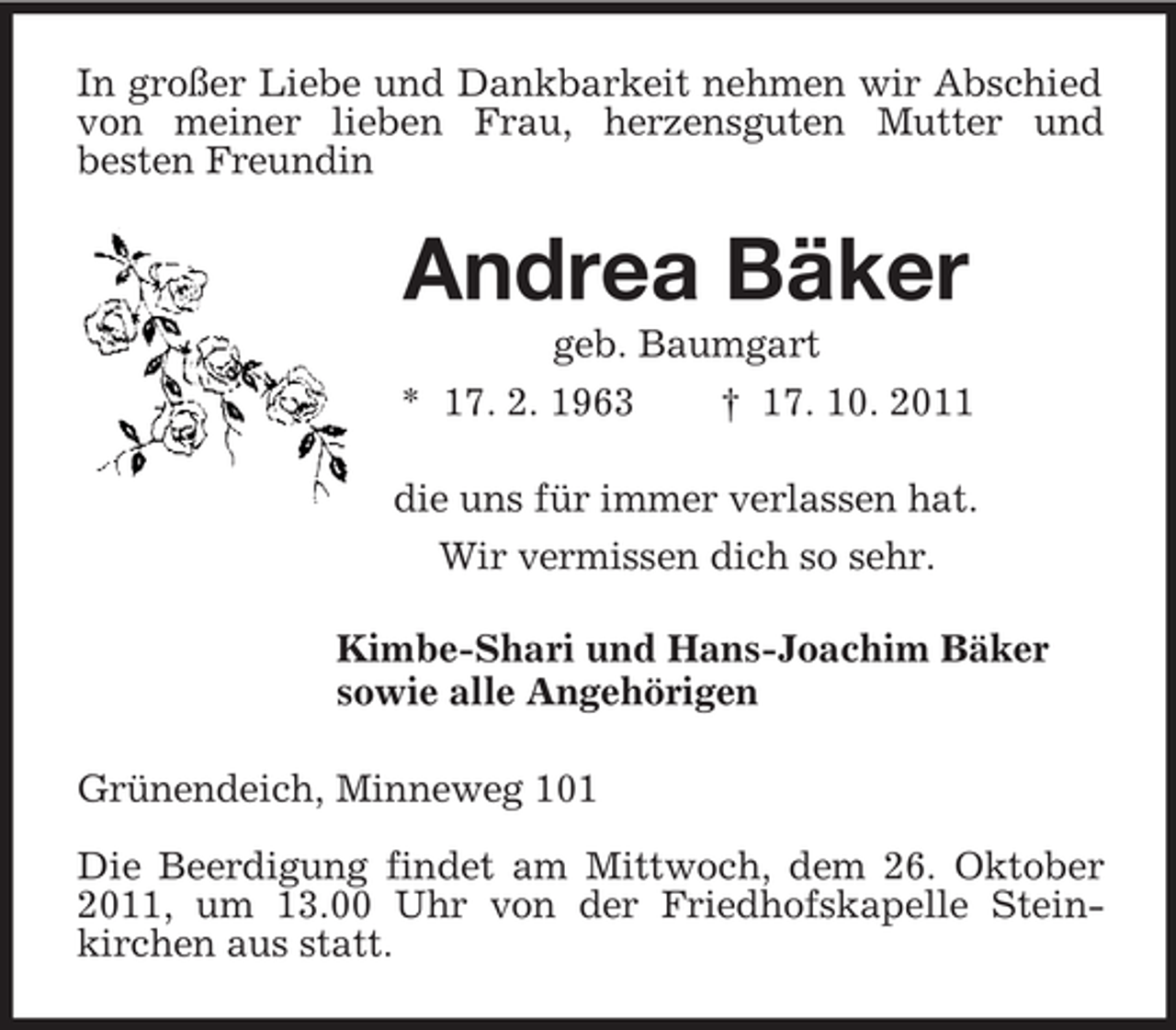 <p>In großer Liebe und Dankbarkeit nehmen wir Abschied von meiner lieben Frau, herzensguten Mutter und<br />besten Freundin<br />Andrea Bäker<br />geb. Baumgart<br />* 17. 2. 1963</p>
<p>† 17. 10. 2011<br />die uns für immer verlassen hat.<br />Wir vermissen dich so sehr.<br />Kimbe-Shari und Hans-Joachim Bäker<br />sowie alle Angehörigen<br />Grünendeich, Minneweg 101<br />Die Beerdigung findet am Mittwoch, dem 26. Oktober 2011, um 13.00 Uhr von der Friedhofskapelle Stein-<br />kirchen aus statt.</p>
