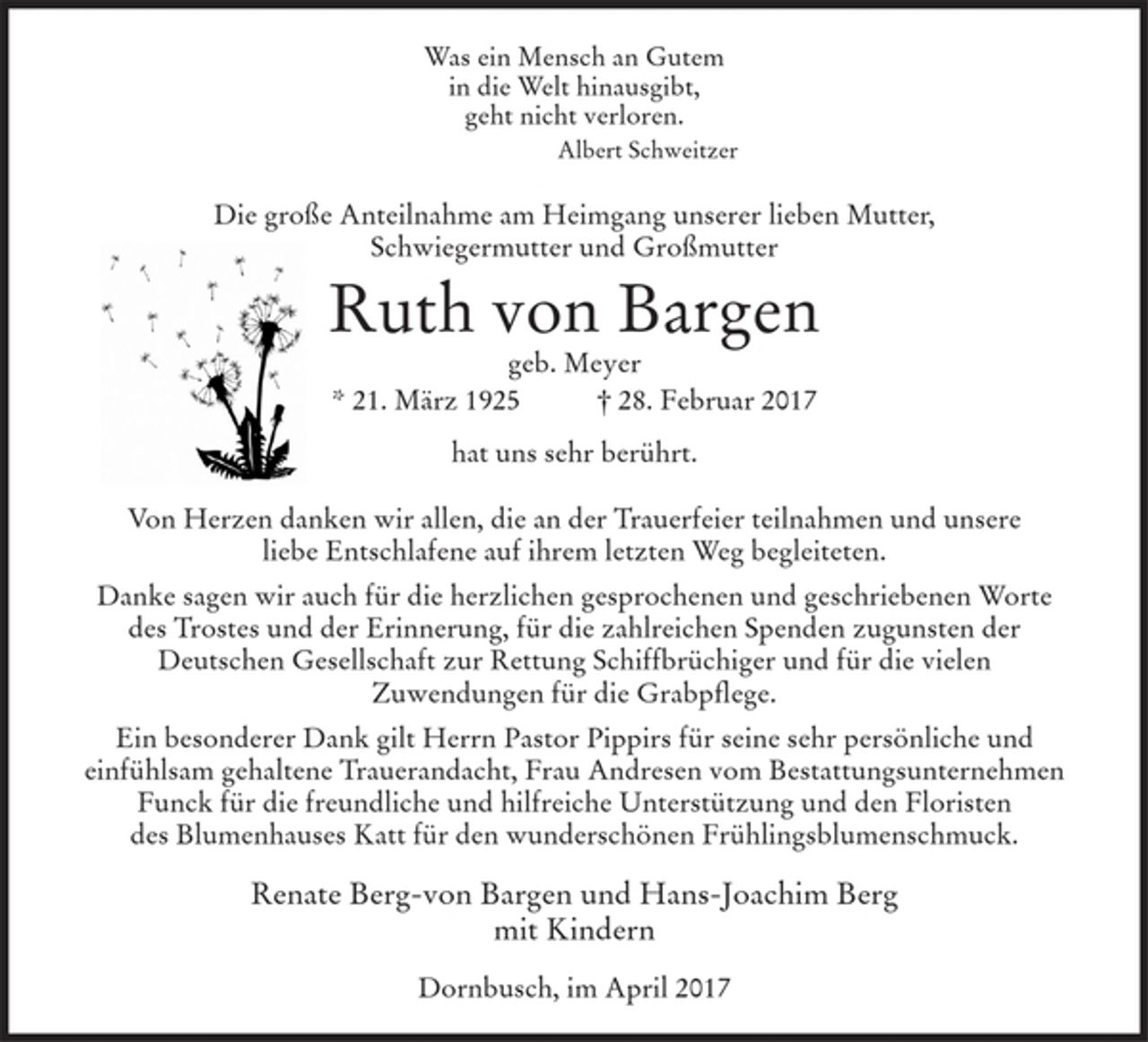 <p>Was ein Mensch an Gutem<br />in die Welt hinausgibt,<br />geht nicht verloren.<br />Albert Schweitzer</p><p>Die große Anteilnahme am Heimgang unserer lieben Mutter,<br />Schwiegermutter und Großmutter</p><p>Ruth von Bargen<br />geb. Meyer<br />* 21. März 1925 † 28. Februar 2017<br />hat uns sehr berührt.</p><p>Von Herzen danken wir allen, die an der Trauerfeier teilnahmen und unsere liebe Entschlafene auf ihrem letzten Weg begleiteten.</p><p>Danke sagen wir auch für die herzlichen gesprochenen und geschriebenen Worte des Trostes und der Erinnerung, für die zahlreichen Spenden zugunsten der Deutschen Gesellschaft zur Rettung Schiffbrüchiger und für die vielen Zuwendungen für die Grabpflege.</p><p>Ein besonderer Dank gilt Herrn Pastor Pippirs für seine sehr persönliche und einfühlsam gehaltene Trauerandacht, Frau Andresen vom Bestattungsunternehmen Funck für die freundliche und hilfreiche Unterstützung und den Floristen des Blumenhauses Katt für den wunderschönen Frühlingsblumenschmuck.</p><p>Renate Berg-von Bargen und Hans-Joachim Berg<br />mit Kindern</p><p>Dornbusch, im April 2017</p>