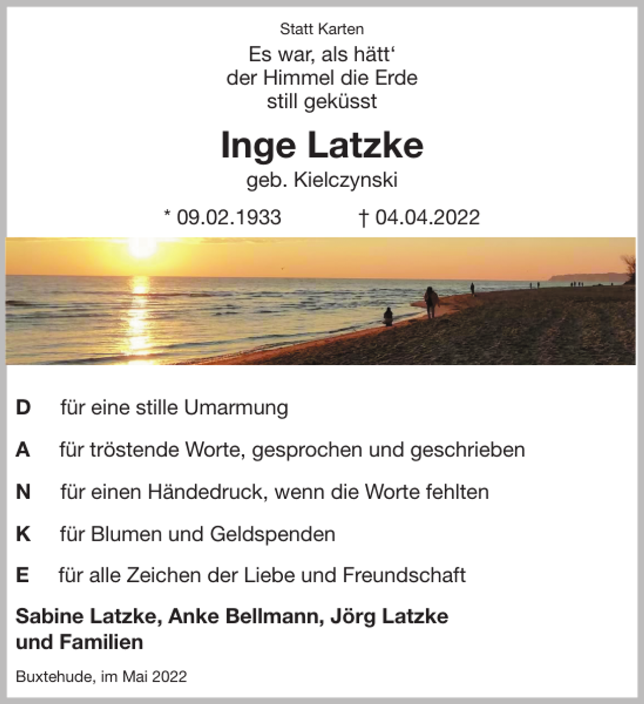 <p>Statt Karten<br />Es war, als hätt'<br />der Himmel die Erde<br />still geküsst<br />Inge Latzke<br />geb. Kielczynski<br />* 09.02.1933 † 04.04.2022</p>
<p>D für eine stille Umarmung</p>
<p>A für tröstende Worte, gesprochen und geschrieben</p>
<p>N für einen Händedruck, wenn die Worte fehlten</p>
<p>K für Blumen und Geldspenden</p>
<p>E für alle Zeichen der Liebe und Freundschaft<br />Sabine Latzke, Anke Bellmann, Jörg Latzke<br />und Familien<br />Buxtehude, im Mai 2022</p>