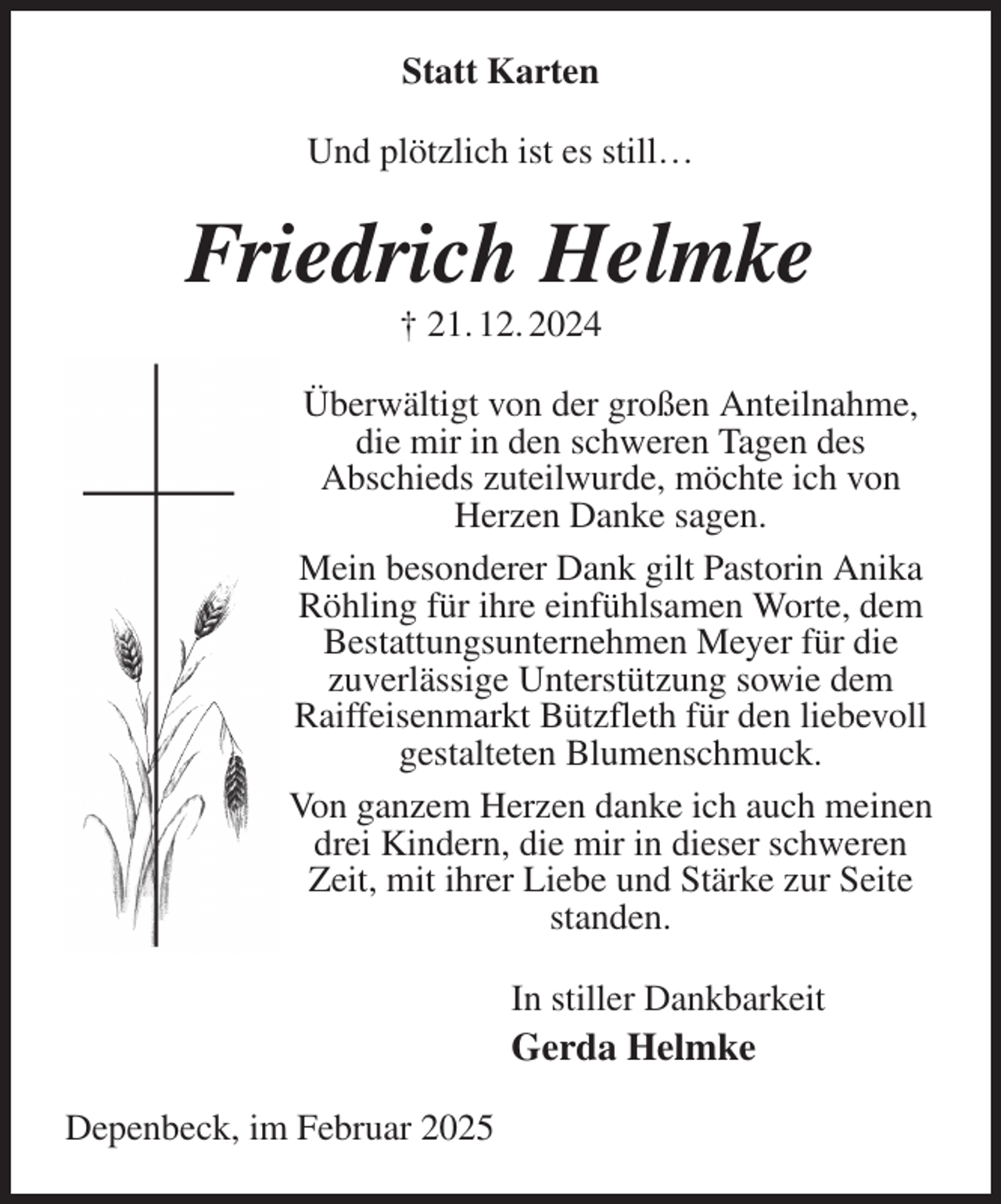 <p>Statt Karten<br />Und plötzlich ist es still…<br />Friedrich Helmke<br />† 21. 12. 2024<br />Überwältigt von der großen Anteilnahme, die mir in den schweren Tagen des<br />Abschieds zuteilwurde, möchte ich von Herzen Danke sagen.<br />Mein besonderer Dank gilt Pastorin Anika Röhling für ihre einfühlsamen Worte, dem Bestattungsunternehmen Meyer für die<br />zuverlässige Unterstützung sowie dem Raiffeisenmarkt Bützfleth für den liebevoll gestalteten Blumenschmuck.<br />Von ganzem Herzen danke ich auch meinen drei Kindern, die mir in dieser schweren Zeit, mit ihrer Liebe und Stärke zur Seite standen.<br />In stiller Dankbarkeit<br />Gerda Helmke<br />Depenbeck, im Februar 2025</p>