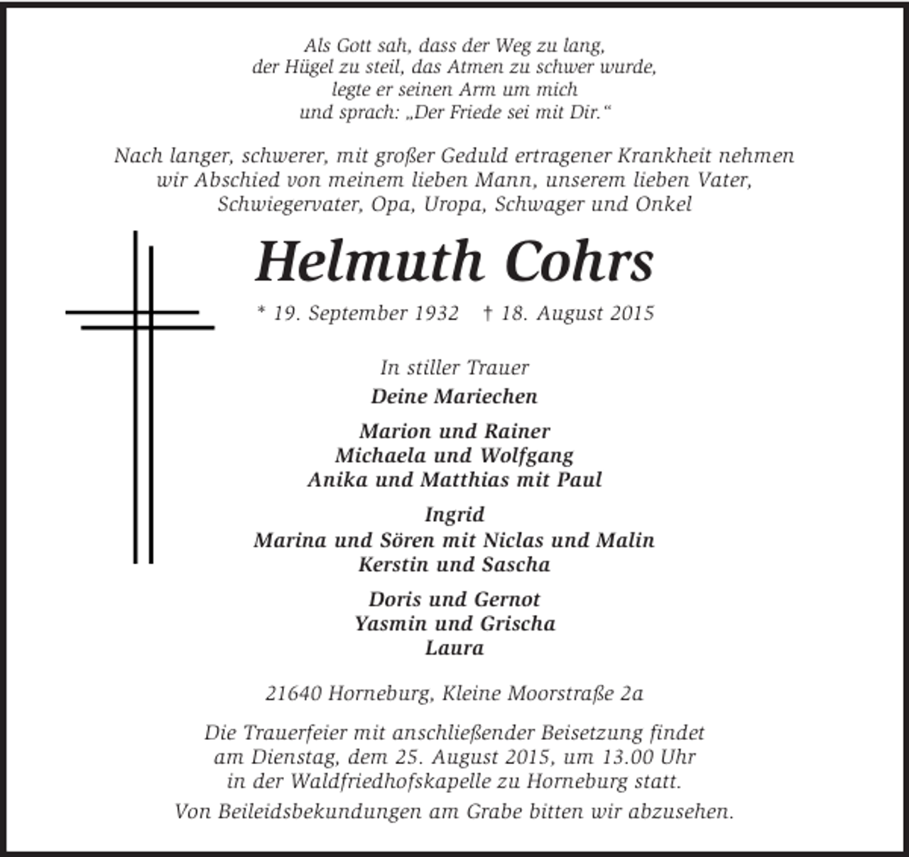 <p>Als Gott sah, dass der Weg zu lang,<br />der Hügel zu steil, das Atmen zu schwer wurde,<br />legte er seinen Arm um mich<br />und sprach: „Der Friede sei mit Dir.“<br />Nach langer, schwerer, mit großer Geduld ertragener Krankheit nehmen<br />wir Abschied von meinem lieben Mann, unserem lieben Vater,<br />Schwiegervater, Opa, Uropa, Schwager und Onkel<br />Helmuth Cohrs<br />* 19. September 1932 † 18. August 2015<br />In stiller Trauer<br />Deine Mariechen<br />Marion und Rainer<br />Michaela und Wolfgang<br />Anika und Matthias mit Paul<br />Ingrid<br />Marina und Sören mit Niclas und Malin<br />Kerstin und Sascha<br />Doris und Gernot<br />Yasmin und Grischa<br />Laura<br />21640 Horneburg, Kleine Moorstraße 2a<br />Die Trauerfeier mit anschließender Beisetzung findet<br />am Dienstag, dem 25. August 2015, um 13.00 Uhr<br />in der Waldfriedhofskapelle zu Horneburg statt.<br />Von Beileidsbekundungen am Grabe bitten wir abzusehen.</p>