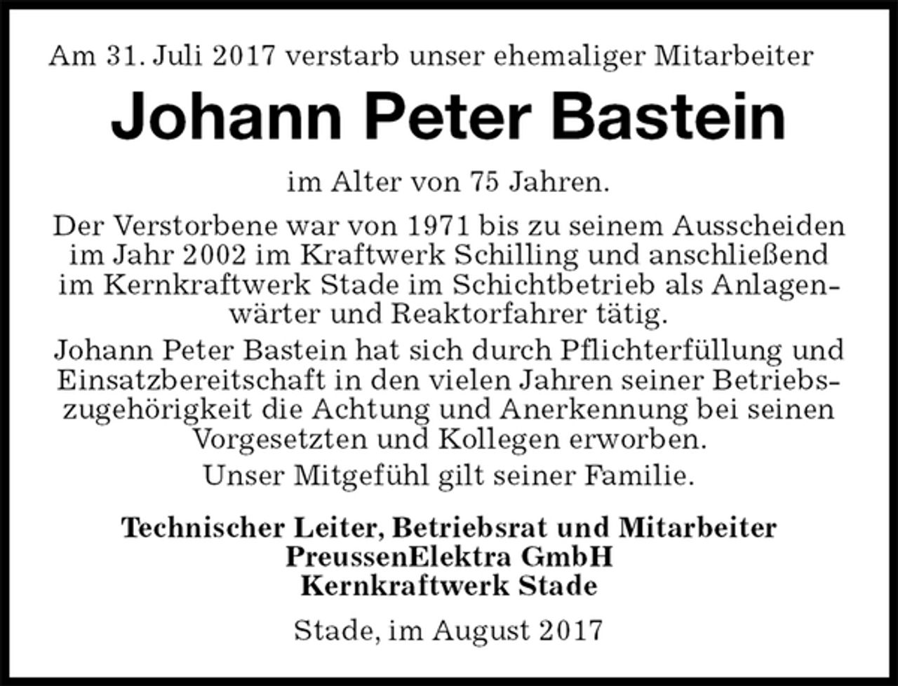 <p>Am 31. Juli 2017 verstarb unser ehemaliger Mitarbeiter<br />Stade, im August 2017<br />Johann Peter Bastein<br />Technischer Leiter, Betriebsrat und Mitarbeiter<br />PreussenElektra GmbH<br />Kernkraftwerk Stade<br />im Alter von 75 Jahren.<br />Der Verstorbene war von 1971 bis zu seinem Ausscheiden im Jahr 2002 im Kraftwerk Schilling und anschließend im Kernkraftwerk Stade im Schichtbetrieb als Anlagenwärter und Reaktorfahrer tätig.<br />Johann Peter Bastein hat sich durch Pflichterfüllung und Einsatzbereitschaft in den vielen Jahren seiner Betriebszugehörigkeit die Achtung und Anerkennung bei seinen Vorgesetzten und Kollegen erworben.<br />Unser Mitgefühl gilt seiner Familie.</p>