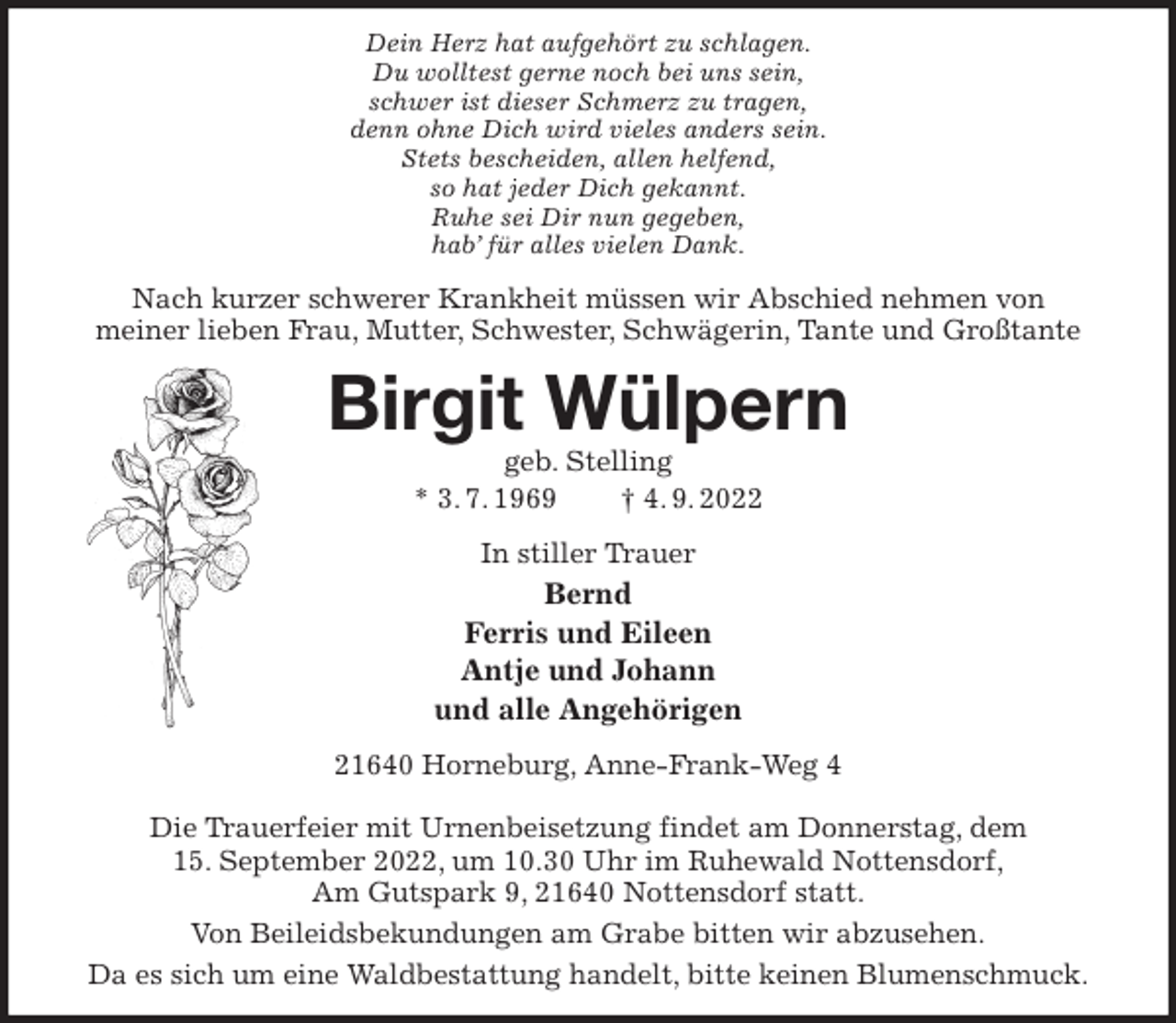 <p>Dein Herz hat aufgehört zu schlagen.<br />Du wolltest gerne noch bei uns sein,<br />schwer ist dieser Schmerz zu tragen,<br />denn ohne Dich wird vieles anders sein.<br />Stets bescheiden, allen helfend,<br />so hat jeder Dich gekannt.<br />Ruhe sei Dir nun gegeben,<br />hab' für alles vielen Dank.<br />Nach kurzer schwerer Krankheit müssen wir Abschied nehmen von<br />meiner lieben Frau, Mutter, Schwester, Schwägerin, Tante und Großtante<br />Birgit Wülpern<br />geb. Stelling<br />* 3. 7. 1969 † 4. 9. 2022<br />In stiller Trauer<br />Bernd<br />Ferris und Eileen<br />Antje und Johann<br />und alle Angehörigen<br />21640 Horneburg, Anne-Frank-Weg 4</p><p>Die Trauerfeier mit Urnenbeisetzung findet am Donnerstag, dem<br />15. September 2022, um 10.30 Uhr im Ruhewald Nottensdorf,<br />Am Gutspark 9, 21640 Nottensdorf statt.<br />Von Beileidsbekundungen am Grabe bitten wir abzusehen.<br />Da es sich um eine Waldbestattung handelt, bitte keinen Blumenschmuck.</p>