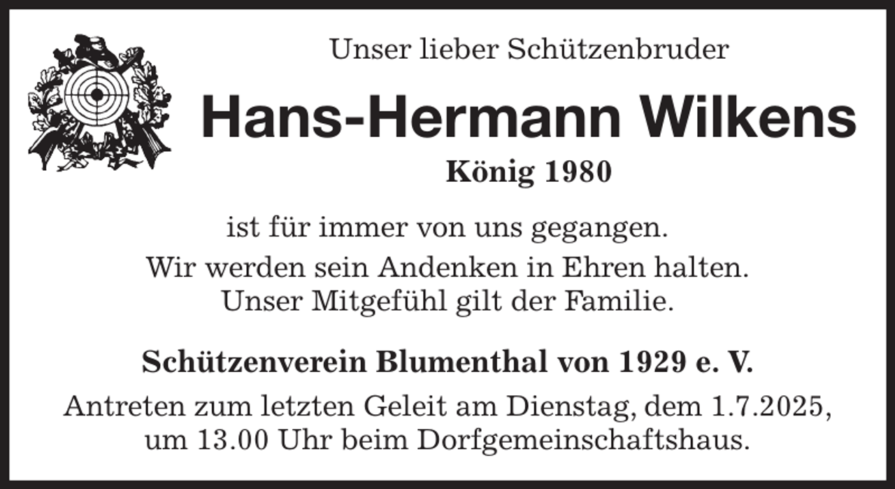 <p>Unser lieber Schützenbruder<br />Hans-Hermann Wilkens<br />König 1980<br />Schützenverein Blumenthal von 1929 e. V.<br />Antreten zum letzten Geleit am Dienstag, dem 1.7.2025,<br />um 13.00 Uhr beim Dorfgemeinschaftshaus.<br />ist für immer von uns gegangen.<br />Wir werden sein Andenken in Ehren halten.<br />Unser Mitgefühl gilt der Familie.</p>