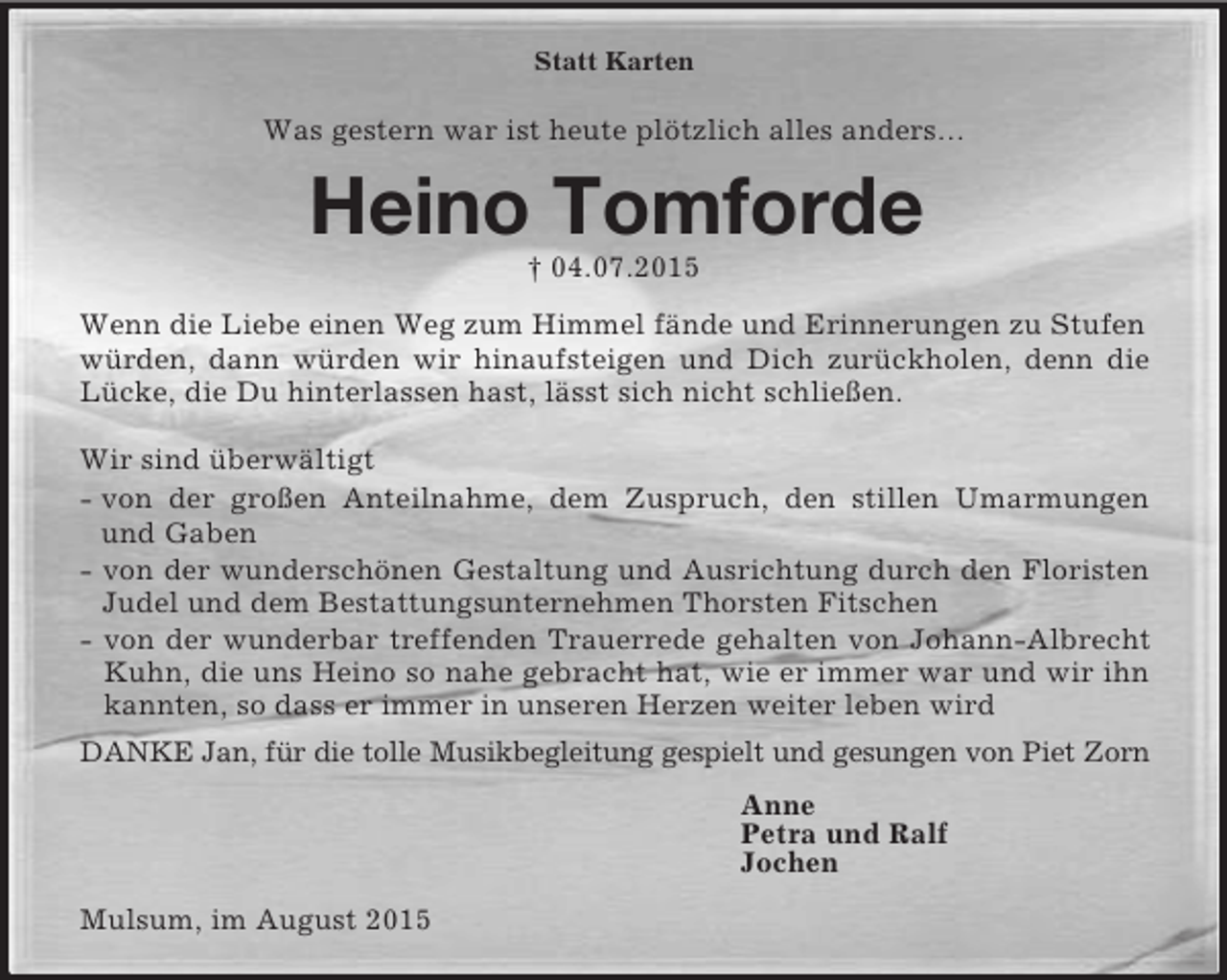 <p>Statt Karten<br />Was gestern war ist heute plötzlich alles anders…<br />Heino Tomforde<br />† 04.07.2015<br />Wenn die Liebe einen Weg zum Himmel fände und Erinnerungen zu Stufen würden, dann würden wir hinaufsteigen und Dich zurückholen, denn die<br />Lücke, die Du hinterlassen hast, lässt sich nicht schließen.</p><p>Wir sind überwältigt<br />- von der großen Anteilnahme, dem Zuspruch, den stillen Umarmungen<br />und Gaben<br />- von der wunderschönen Gestaltung und Ausrichtung durch den Floristen<br />Judel und dem Bestattungsunternehmen Thorsten Fitschen<br />- von der wunderbar treffenden Trauerrede gehalten von Johann-Albrecht<br />Kuhn, die uns Heino so nahe gebracht hat, wie er immer war und wir ihn<br />kannten, so dass er immer in unseren Herzen weiter leben wird<br />DANKE Jan, für die tolle Musikbegleitung gespielt und gesungen von Piet Zorn<br />Anne<br />Petra und Ralf<br />Jochen<br />Mulsum, im August 2015</p>