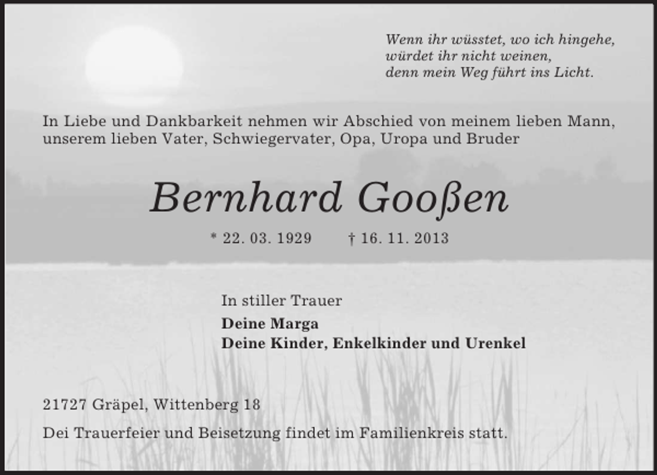 <p>Wenn ihr wüsstet, wo ich hingehe,<br />würdet ihr nicht weinen,<br />denn mein Weg führt ins Licht.<br />In Liebe und Dankbarkeit nehmen wir Abschied von meinem lieben Mann, unserem lieben Vater, Schwiegervater, Opa, Uropa und Bruder<br />Bernhard Gooßen<br />* 22. 03. 1929 † 16. 11. 2013<br />In stiller Trauer<br />Deine Marga<br />Deine Kinder, Enkelkinder und Urenkel<br />21727 Gräpel, Wittenberg 18<br />Dei Trauerfeier und Beisetzung findet im Familienkreis statt.</p>