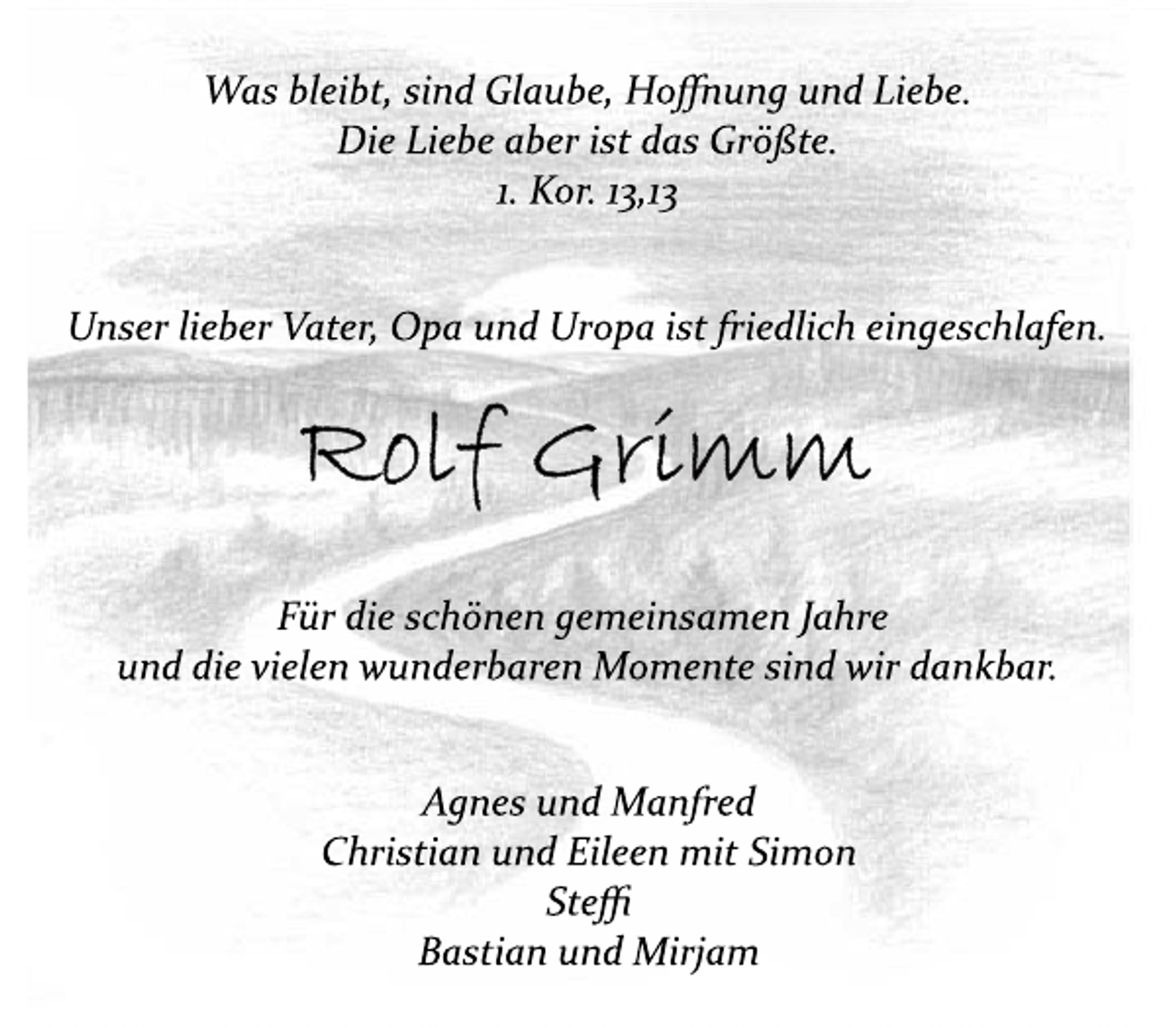 <p>Was bleibt, sind Glaube, Hoffnung und Liebe.<br />Die Liebe aber ist das Größte.<br />1. Kor. 13,13<br />Unser lieber Vater, Opa und Uropa ist friedlich eingeschlafen.<br />Rolf Grimm<br />Für die schönen gemeinsamen Jahre<br />und die vielen wunderbaren Momente sind wir dankbar.<br />Agnes und Manfred<br />Christian und Eileen mit Simon<br />Steffi<br />Bastian und Mirjam</p>