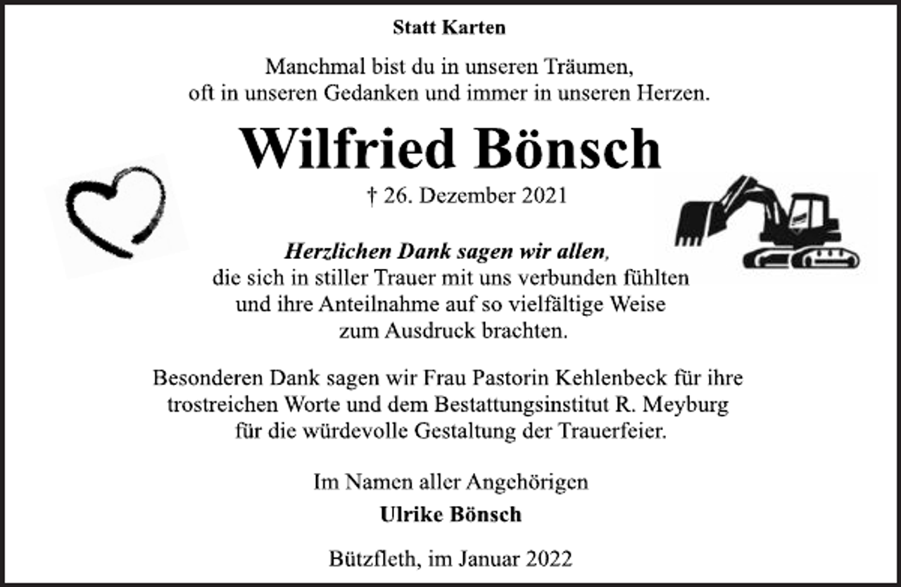 <p>Statt Karten<br />Manchmal bist du in unseren Träumen,<br />oft in unseren Gedanken und immer in unseren Herzen.<br />Wilfried Bönsch<br />† 26. Dezember 2021<br />Herzlichen Dank sagen wir allen,<br />die sich in stiller Trauer mit uns verbunden fühlten<br />und ihre Anteilnahme auf so vielfältige Weise<br />zum Ausdruck brachten.<br />Besonderen Dank sagen wir Frau Pastorin Kehlenbeck für ihre<br />trostreichen Worte und dem Bestattungsinstitut R. Meyburg<br />für die würdevolle Gestaltung der Trauerfeier.<br />Im Namen aller Angehörigen<br />Ulrike Bönsch<br />Bützfleth, im Januar 2022</p>