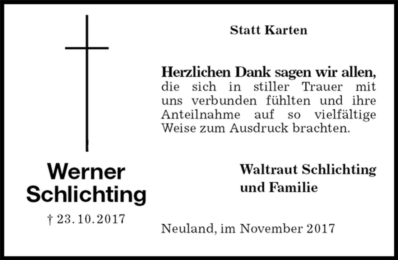 <p>Statt Karten<br />Herzlichen Dank sagen wir allen,<br />die sich in stiller Trauer mit<br />uns verbunden fühlten und ihre Anteilnahme auf so vielfältige Weise zum Ausdruck brachten.<br />Waltraut Schlichting<br />und Familie<br />Neuland, im November 2017<br />Werner<br />Schlichting<br />† 23. 10. 2017</p>