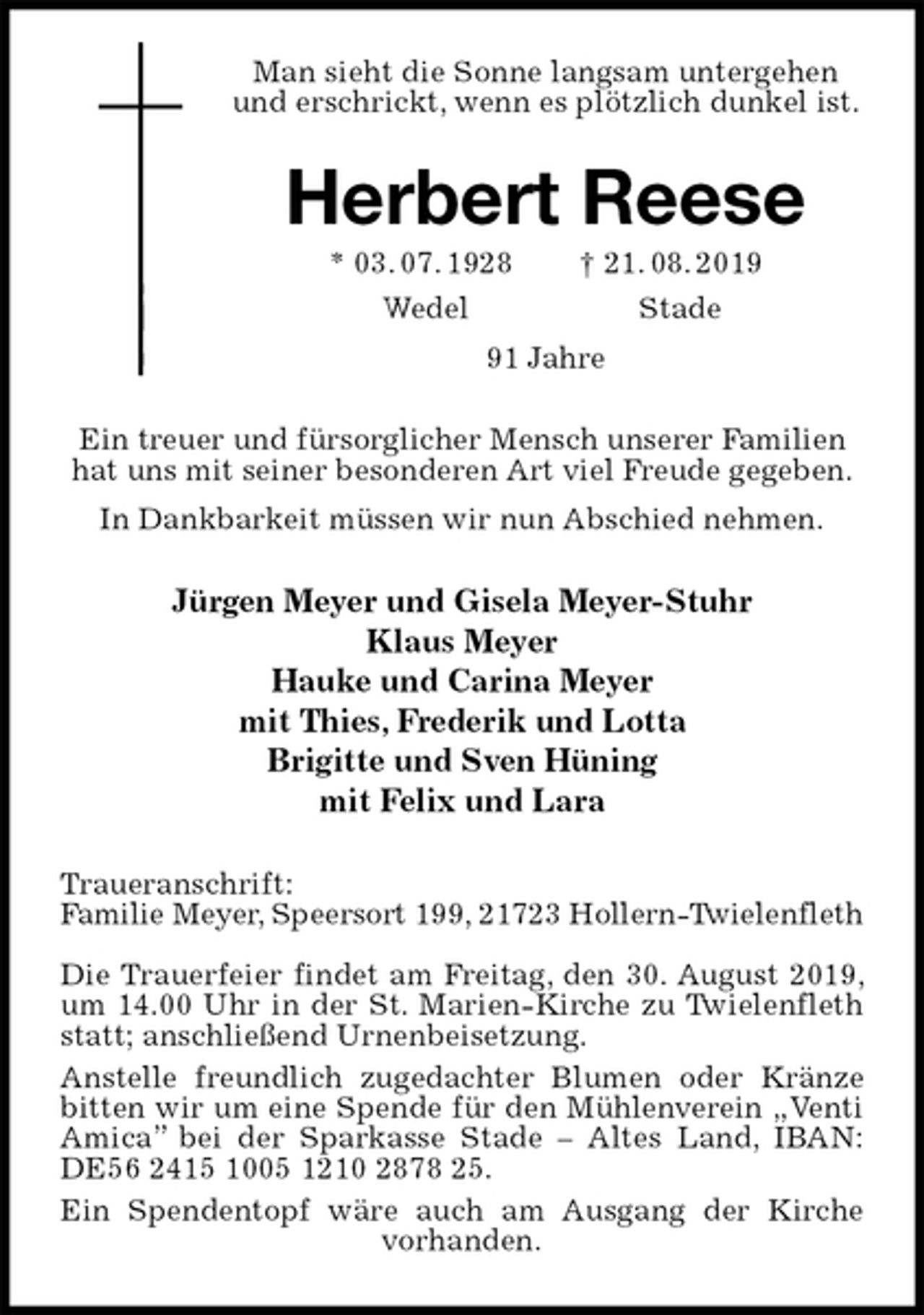 <p>Man sieht die Sonne langsam untergehen<br />und erschrickt, wenn es plötzlich dunkel ist.<br />Herbert Reese<br />* 03. 07. 1928 † 21. 08. 2019<br />Wedel Stade<br />91 Jahre<br />Ein treuer und fürsorglicher Mensch unserer Familien hat uns mit seiner besonderen Art viel Freude gegeben.<br />In Dankbarkeit müssen wir nun Abschied nehmen.<br />Jürgen Meyer und Gisela Meyer-Stuhr<br />Klaus Meyer<br />Hauke und Carina Meyer<br />mit Thies, Frederik und Lotta<br />Brigitte und Sven Hüning<br />mit Felix und Lara<br />Traueranschrift:<br />Familie Meyer, Speersort 199, 21723 Hollern-Twielenfleth</p>
<p>Die Trauerfeier findet am Freitag, den 30. August 2019, um 14.00 Uhr in der St. Marien-Kirche zu Twielenfleth statt; anschließend Urnenbeisetzung.<br />Anstelle freundlich zugedachter Blumen oder Kränze bitten wir um eine Spende für den Mühlenverein „Venti Amica” bei der Sparkasse Stade – Altes Land, IBAN: DE56 2415 1005 1210 2878 25.<br />Ein Spendentopf wäre auch am Ausgang der Kirche vorhanden.</p>
