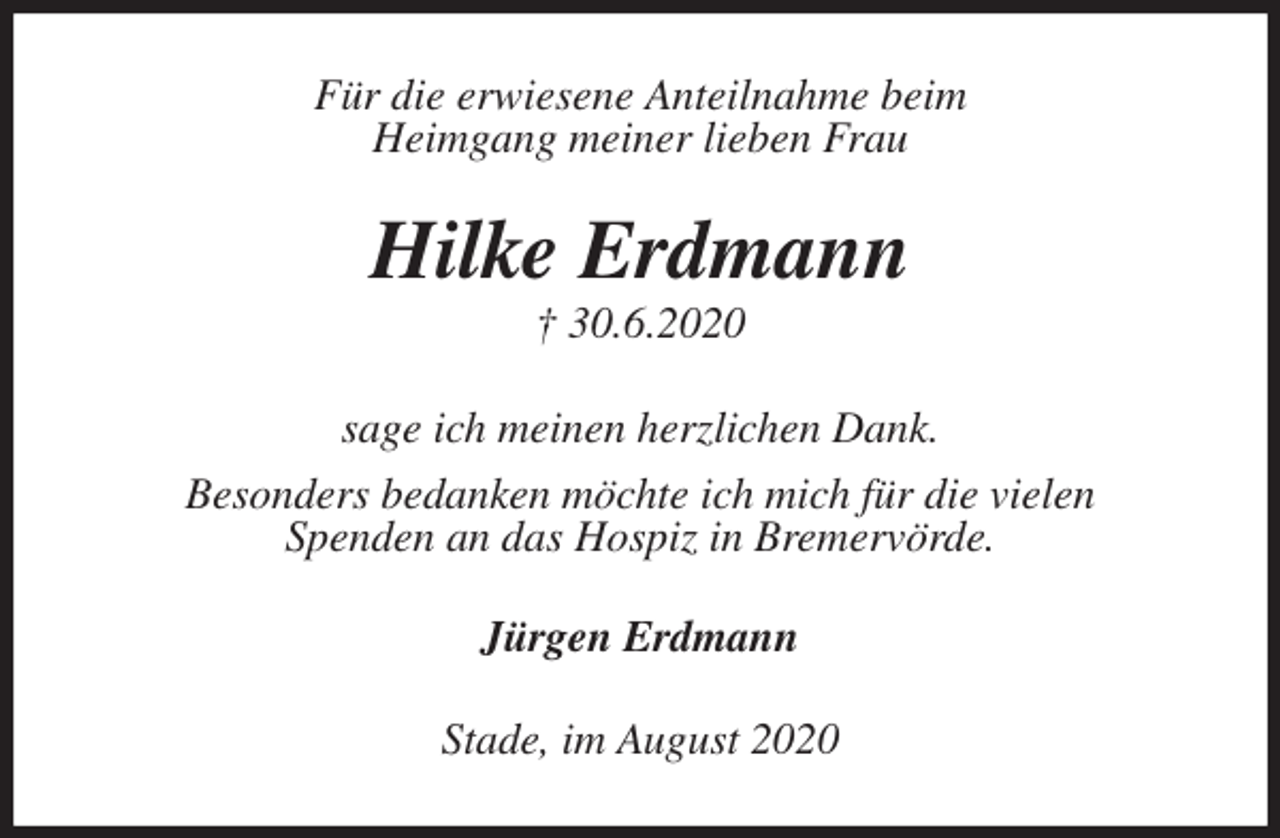 <p>Für die erwiesene Anteilnahme beim<br />Heimgang meiner lieben Frau<br />Hilke Erdmann<br />† 30.6.2020<br />sage ich meinen herzlichen Dank.<br />Besonders bedanken möchte ich mich für die vielen<br />Spenden an das Hospiz in Bremervörde.<br />Jürgen Erdmann<br />Stade, im August 2020</p>