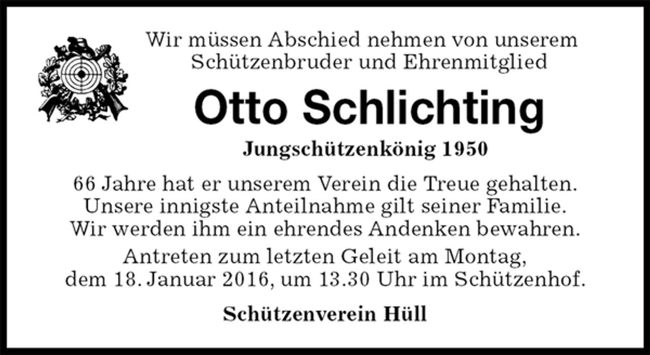 <p>Wir müssen Abschied nehmen von unserem<br />Schützenbruder und Ehrenmitglied<br />Otto Schlichting<br />Jungschützenkönig 1950<br />Schützenverein Hüll<br />66 Jahre hat er unserem Verein die Treue gehalten.<br />Unsere innigste Anteilnahme gilt seiner Familie.<br />Wir werden ihm ein ehrendes Andenken bewahren.<br />Antreten zum letzten Geleit am Montag,<br />dem 18. Januar 2016, um 13.30 Uhr im Schützenhof.</p>