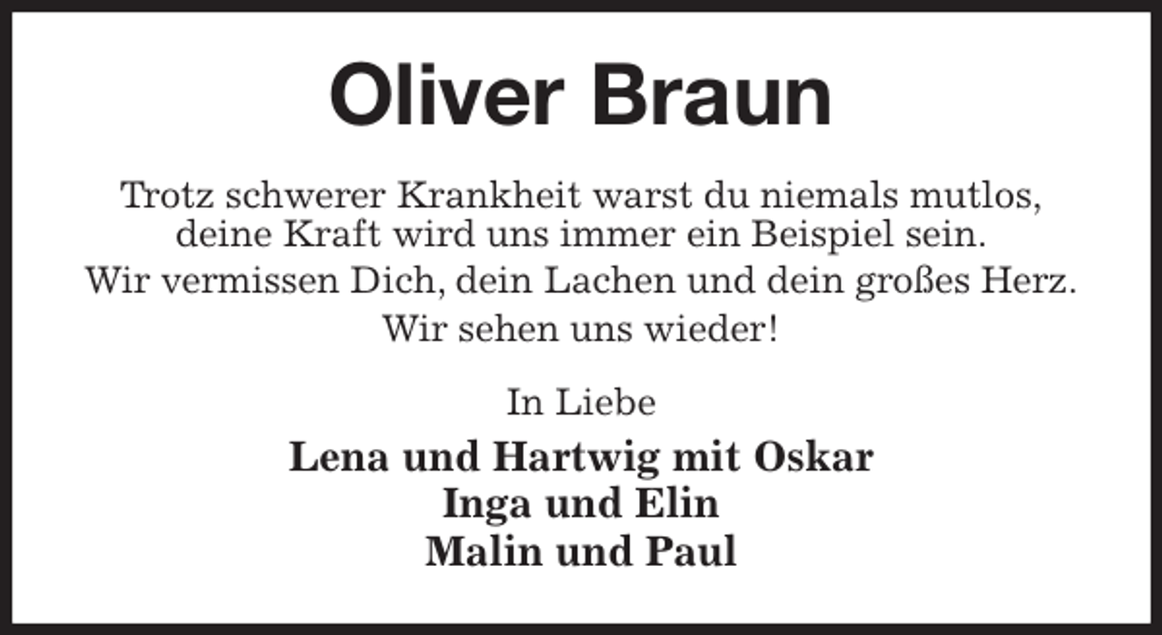 <p>Oliver Braun<br />Trotz schwerer Krankheit warst du niemals mutlos,<br />deine Kraft wird uns immer ein Beispiel sein.<br />Wir vermissen Dich, dein Lachen und dein großes Herz.<br />Wir sehen uns wieder!<br />In Liebe<br />Lena und Hartwig mit Oskar<br />Inga und Elin<br />Malin und Paul</p>