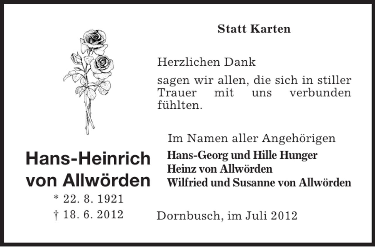 <p>Statt Karten<br />Herzlichen Dank<br />sagen wir allen, die sich in stiller<br />Trauer mit uns verbunden<br />fühlten.</p><p>Hans-Heinrich<br />von Allwörden<br />* 22. 8. 1921<br />† 18. 6. 2012</p><p>Im Namen aller Angehörigen<br />Hans-Georg und Hille Hunger<br />Heinz von Allwörden<br />Wilfried und Susanne von Allwörden<br />Dornbusch, im Juli 2012</p>