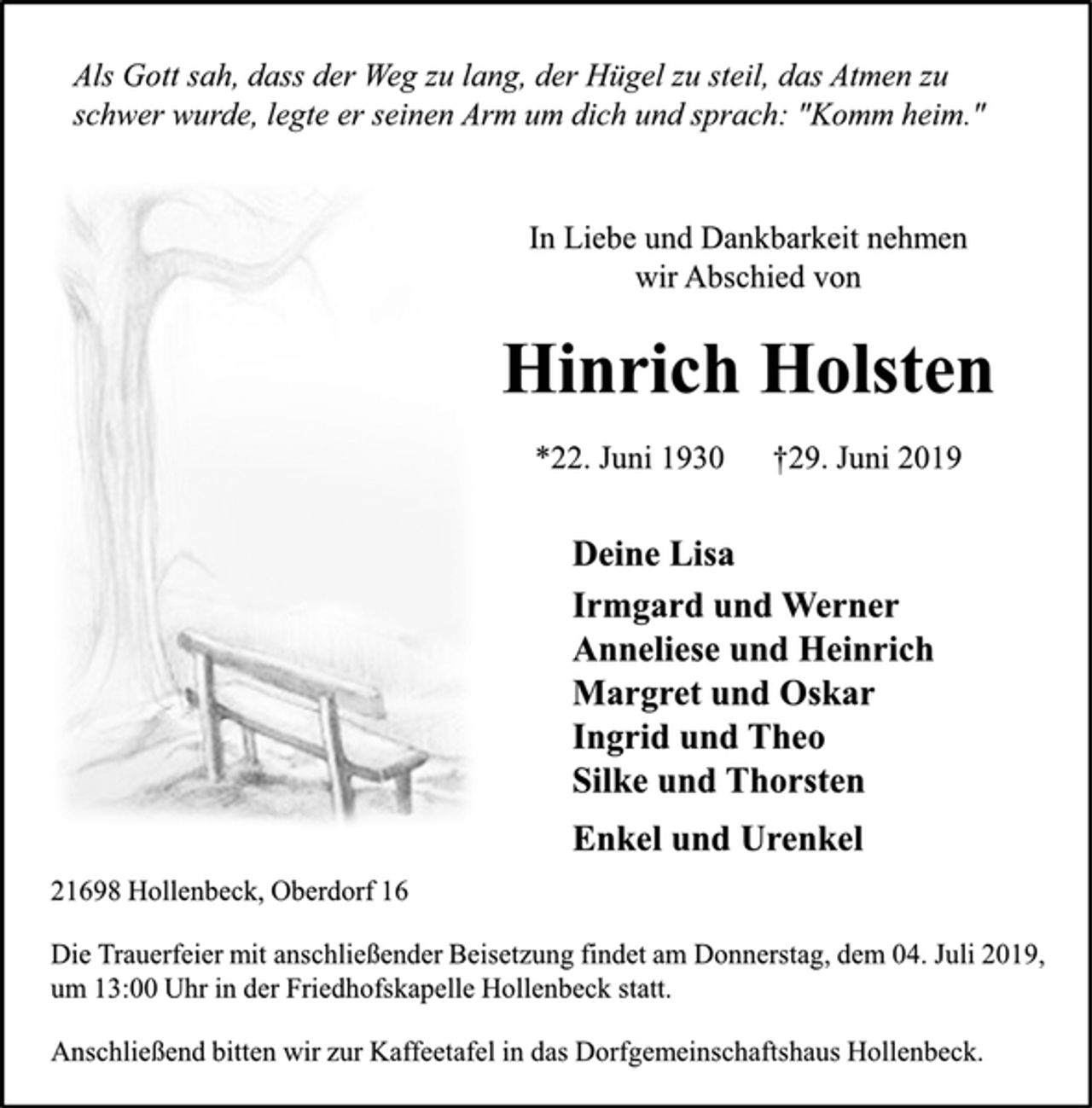 <p>Als Gott sah, dass der Weg zu lang, der Hügel zu steil, das Atmen zu schwer wurde, legte er seinen Arm um dich und sprach: "Komm heim." In Liebe und Dankbarkeit nehmen wir Abschied von Hinrich Holsten<br />*22. Juni 1930 gestorben 29. Juni 2019 Deine Lisa<br />Irmgard und Werner<br />Anneliese und Heinrich<br />Margret und Oskar<br />Ingrid und Theo<br />Silke und Thorsten<br />Enkel und Urenkel<br />21698 Hollenbeck, Oberdorf 16<br />Die Trauerfeier mit anschließender Beisetzung findet am Donnerstag, dem 04. Juli 2019, um 13 Uhr in der Friedhofskapelle Hollenbeck statt.<br />Anschließend bitten wir zur Kaffeetafel in das Dorfgemeinschaftshaus Hollenbeck.</p>
