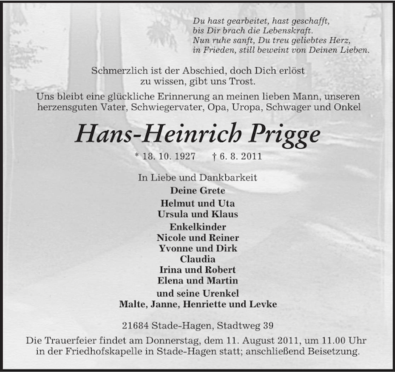 <p>Du hast gearbeitet, hast geschafft,<br />bis Dir brach die Lebenskraft.<br />Nun ruhe sanft, Du treu geliebtes Herz,<br />in Frieden, still beweint von Deinen Lieben.</p><p>Schmerzlich ist der Abschied, doch Dich erlöst<br />zu wissen, gibt uns Trost.<br />Uns bleibt eine glückliche Erinnerung an meinen lieben Mann, unseren<br />herzensguten Vater, Schwiegervater, Opa, Uropa, Schwager und Onkel</p><p>Hans-Heinrich Prigge<br />* 18. 10. 1927</p><p>† 6. 8. 2011</p><p>In Liebe und Dankbarkeit<br />Deine Grete<br />Helmut und Uta<br />Ursula und Klaus<br />Enkelkinder<br />Nicole und Reiner<br />Yvonne und Dirk<br />Claudia<br />Irina und Robert<br />Elena und Martin<br />und seine Urenkel<br />Malte, Janne, Henriette und Levke<br />21684 Stade-Hagen, Stadtweg 39<br />Die Trauerfeier findet am Donnerstag, dem 11. August 2011, um 11.00 Uhr<br />in der Friedhofskapelle in Stade-Hagen statt; anschließend Beisetzung.</p>