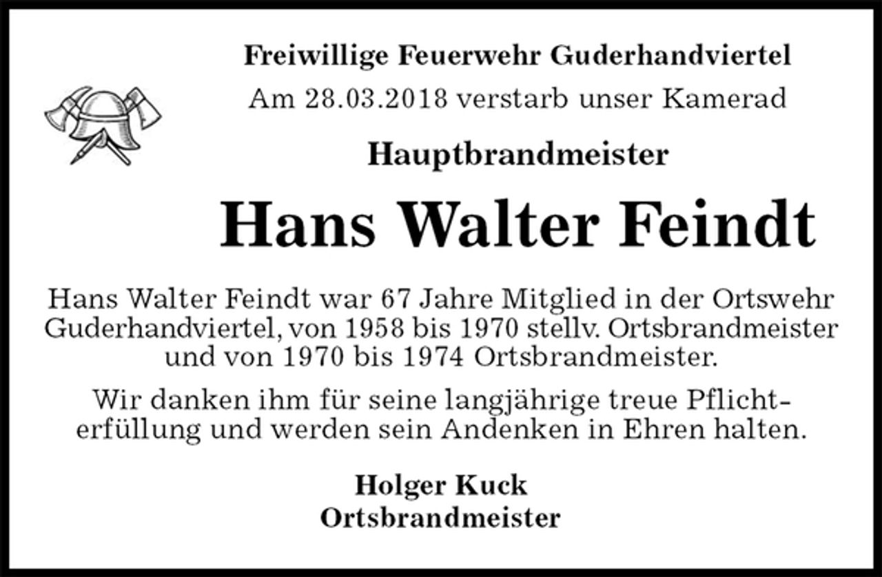<p>Freiwillige Feuerwehr Guderhandviertel<br />Am 28.03.2018 verstarb unser Kamerad</p>
<p>Hauptbrandmeister<br />Hans Walter Feindt<br />Hans Walter Feindt war 67 Jahre Mitglied in der Ortswehr<br />Guderhandviertel, von 1958 bis 1970 stellv. Ortsbrandmeister<br />und von 1970 bis 1974 Ortsbrandmeister.<br />Wir danken ihm für seine langjährige treue Pflicht-<br />erfüllung und werden sein Andenken in Ehren halten.<br />Holger Kuck<br />Ortsbrandmeister</p>