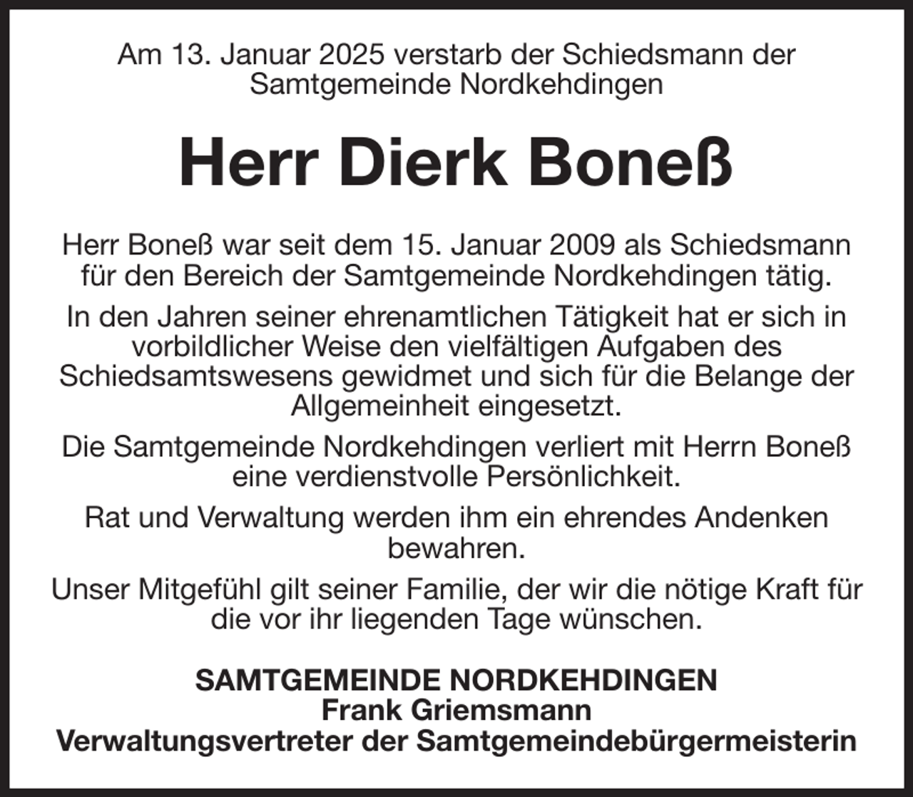 <p>Am 13. Januar 2025 verstarb der Schiedsmann der<br />Samtgemeinde Nordkehdingen<br />Herr Dierk Boneß<br />Herr Boneß war seit dem 15. Januar 2009 als Schiedsmann für den Bereich der Samtgemeinde Nordkehdingen tätig.<br />In den Jahren seiner ehrenamtlichen Tätigkeit hat er sich in vorbildlicher Weise den vielfältigen Aufgaben des<br />Schiedsamtswesens gewidmet und sich für die Belange der Allgemeinheit eingesetzt.<br />Die Samtgemeinde Nordkehdingen verliert mit Herrn Boneß eine verdienstvolle Persönlichkeit.<br />Rat und Verwaltung werden ihm ein ehrendes Andenken<br />bewahren.<br />Unser Mitgefühl gilt seiner Familie, der wir die nötige Kraft für die vor ihr liegenden Tage wünschen.<br />SAMTGEMEINDE NORDKEHDINGEN<br />Frank Griemsmann<br />Verwaltungsvertreter der Samtgemeindebürgermeisterin</p>