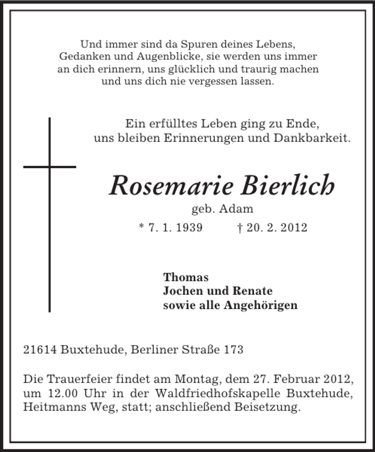 <p>Und immer sind da Spuren deines Lebens,<br />Gedanken und Augenblicke, sie werden uns immer<br />an dich erinnern, uns glücklich und traurig machen<br />und uns dich nie vergessen lassen.<br />Ein erfülltes Leben ging zu Ende,<br />uns bleiben Erinnerungen und Dankbarkeit.<br />Rosemarie Bierlich<br />geb. Adam<br />* 7. 1. 1939 † 20. 2. 2012<br />Thomas<br />Jochen und Renate<br />sowie alle Angehörigen<br />21614 Buxtehude, Berliner Straße 173</p><p>Die Trauerfeier findet am Montag, dem 27. Februar 2012, um 12.00 Uhr in der Waldfriedhofskapelle Buxtehude, Heitmanns Weg, statt; anschließend Beisetzung.</p>