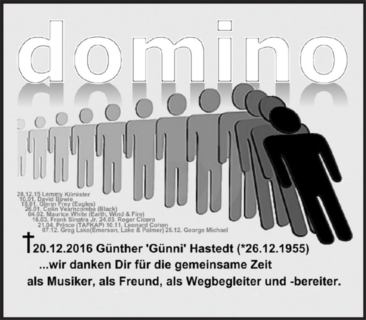 <p>28.12.15 Lemmy Kilmister (Motörhead)<br />10.01. David Bowie<br />18.01. Glenn Lewis Frey (Eagles)<br />26.01. Colin Vearncombe (Black)<br />04.02. Maurice White (Earth, Wind &amp; Fire)<br />16.03. Frank Sinatra Jr. 24.03. Roger Cicero<br />21.04. Prince (TAFKAP) 07.11. Leonard Cohen<br />07.12. Greg Lake (Emerson, Lake &amp; Palmer) 25.12. George Michael</p>
<p><strong>+ 20.12.2016 Günther 'Günni' Hastedt * 26.12.1955</strong></p>
<p><strong>...wir danken Dir für die gemeinsame Zeit</strong></p>
<p><strong>als Musiker, als Freund, als Wegbegleiter und -bereiter</strong></p>