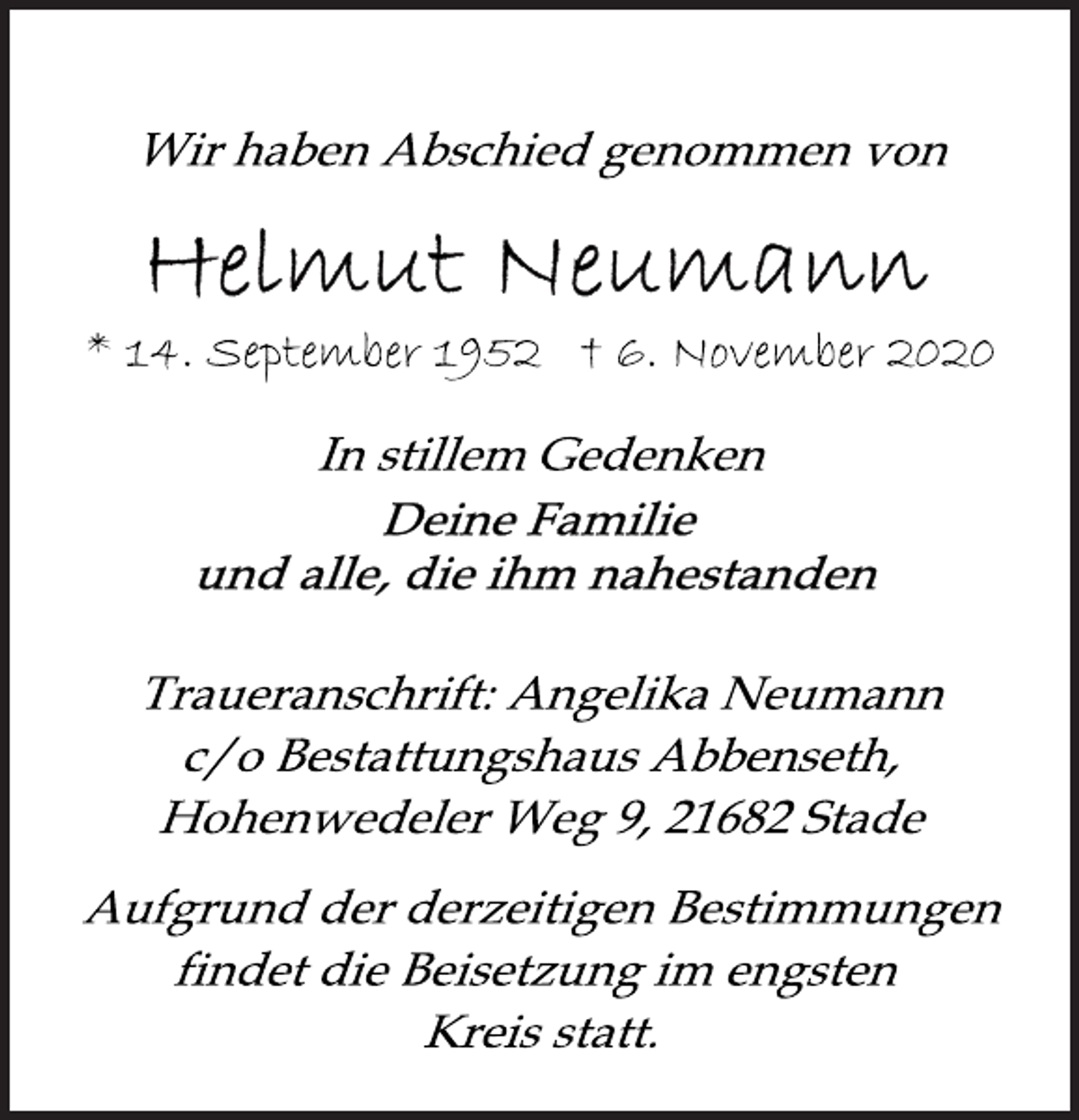 <p>Wir haben Abschied genommen von<br />Helmut Neumann<br />* 14. September 1952 † 6. November 2020<br />In stillem Gedenken<br />Deine Familie<br />und alle, die ihm nahestanden<br />Traueranschrift: Angelika Neumann<br />c/o Bestattungshaus Abbenseth,<br />Hohenwedeler Weg 9, 21682 Stade<br />Aufgrund der derzeitigen Bestimmungen<br />findet die Beisetzung im engsten<br />Kreis statt.</p>