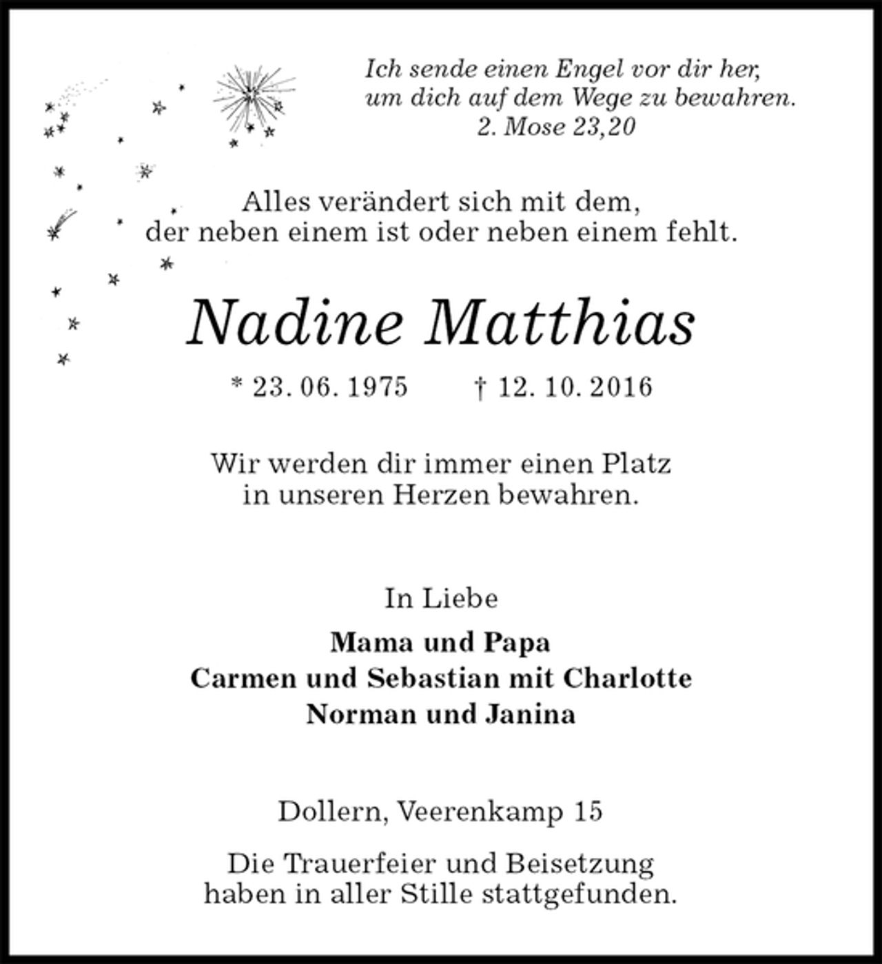 <p>Ich sende einen Engel vor dir her,<br />um dich auf dem Wege zu bewahren.<br />2. Mose 23,20<br />Alles verändert sich mit dem,<br />der neben einem ist oder neben einem fehlt.<br />Nadine Matthias<br />* 23. 06. 1975 † 12. 10. 2016<br />Wir werden dir immer einen Platz<br />in unseren Herzen bewahren.<br />In Liebe<br />Mama und Papa<br />Carmen und Sebastian mit Charlotte<br />Norman und Janina<br />Dollern, Veerenkamp 15<br />Die Trauerfeier und Beisetzung<br />haben in aller Stille stattgefunden.</p>