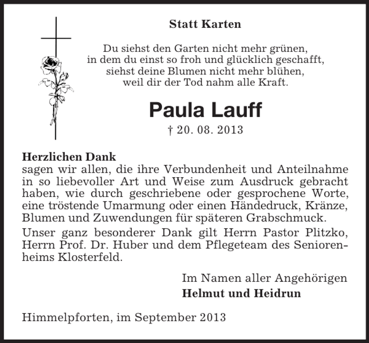 <p>Statt Karten<br />Du siehst den Garten nicht mehr grünen,<br />in dem du einst so froh und glücklich geschafft,<br />siehst deine Blumen nicht mehr blühen,<br />weil dir der Tod nahm alle Kraft.</p><p>Paula Lauff<br />† 20. 08. 2013<br />Herzlichen Dank<br />sagen wir allen, die ihre Verbundenheit und Anteilnahme<br />in so liebevoller Art und Weise zum Ausdruck gebracht<br />haben, wie durch geschriebene oder gesprochene Worte,<br />eine tröstende Umarmung oder einen Händedruck, Kränze,<br />Blumen und Zuwendungen für späteren Grabschmuck.<br />Unser ganz besonderer Dank gilt Herrn Pastor Plitzko,<br />Herrn Prof. Dr. Huber und dem Pflegeteam des Seniorenheims Klosterfeld.<br />Im Namen aller Angehörigen<br />Helmut und Heidrun<br />Himmelpforten, im September 2013</p>