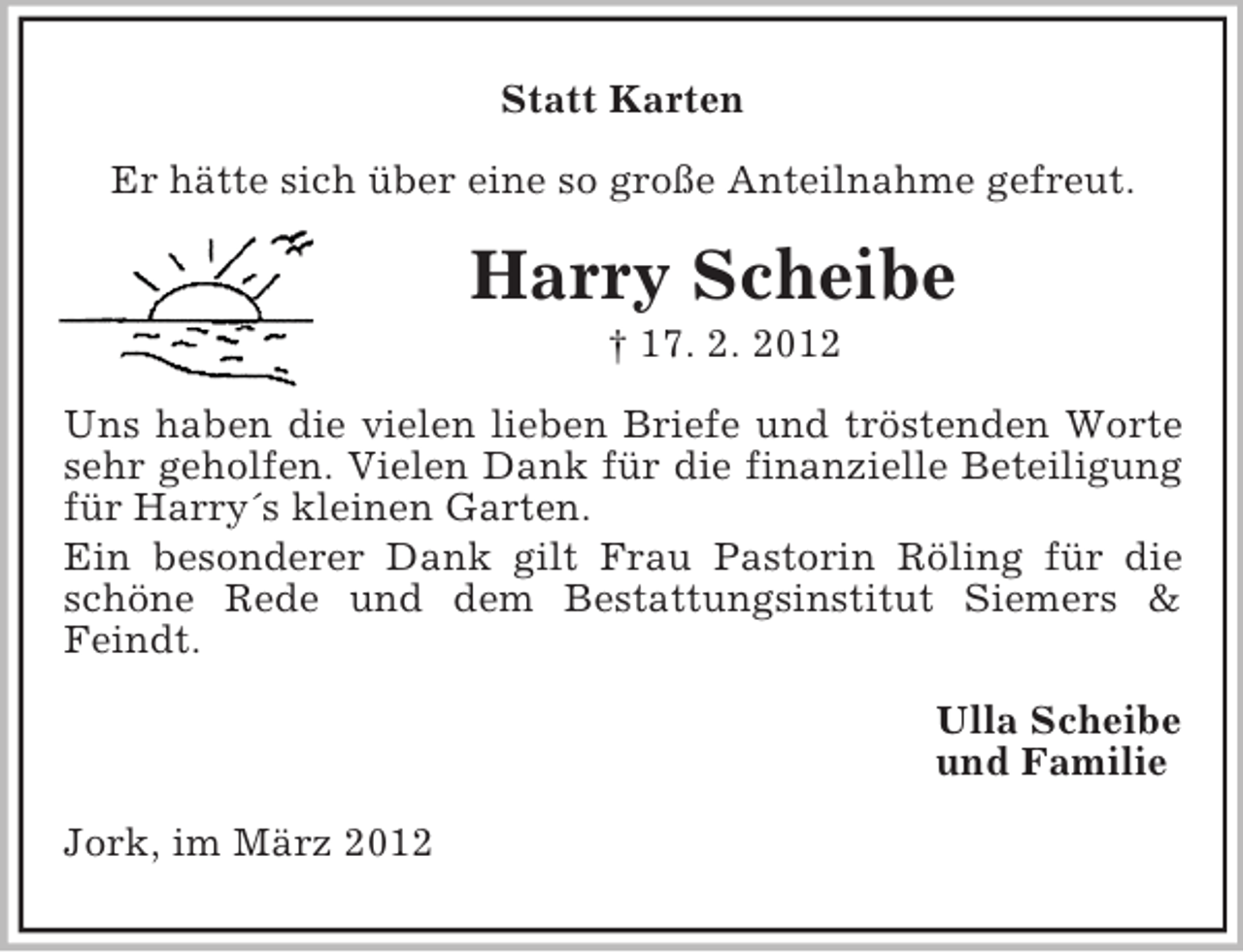 <p>Statt Karten<br />Er hätte sich über eine so große Anteilnahme gefreut.</p><p>Harry Scheibe<br />† 17. 2. 2012<br />Uns haben die vielen lieben Briefe und tröstenden Worte<br />sehr geholfen. Vielen Dank für die finanzielle Beteiligung<br />für Harry´s kleinen Garten.<br />Ein besonderer Dank gilt Frau Pastorin Röling für die<br />schöne Rede und dem Bestattungsinstitut Siemers &amp;<br />Feindt.<br />Ulla Scheibe<br />und Familie<br />Jork, im März 2012</p>