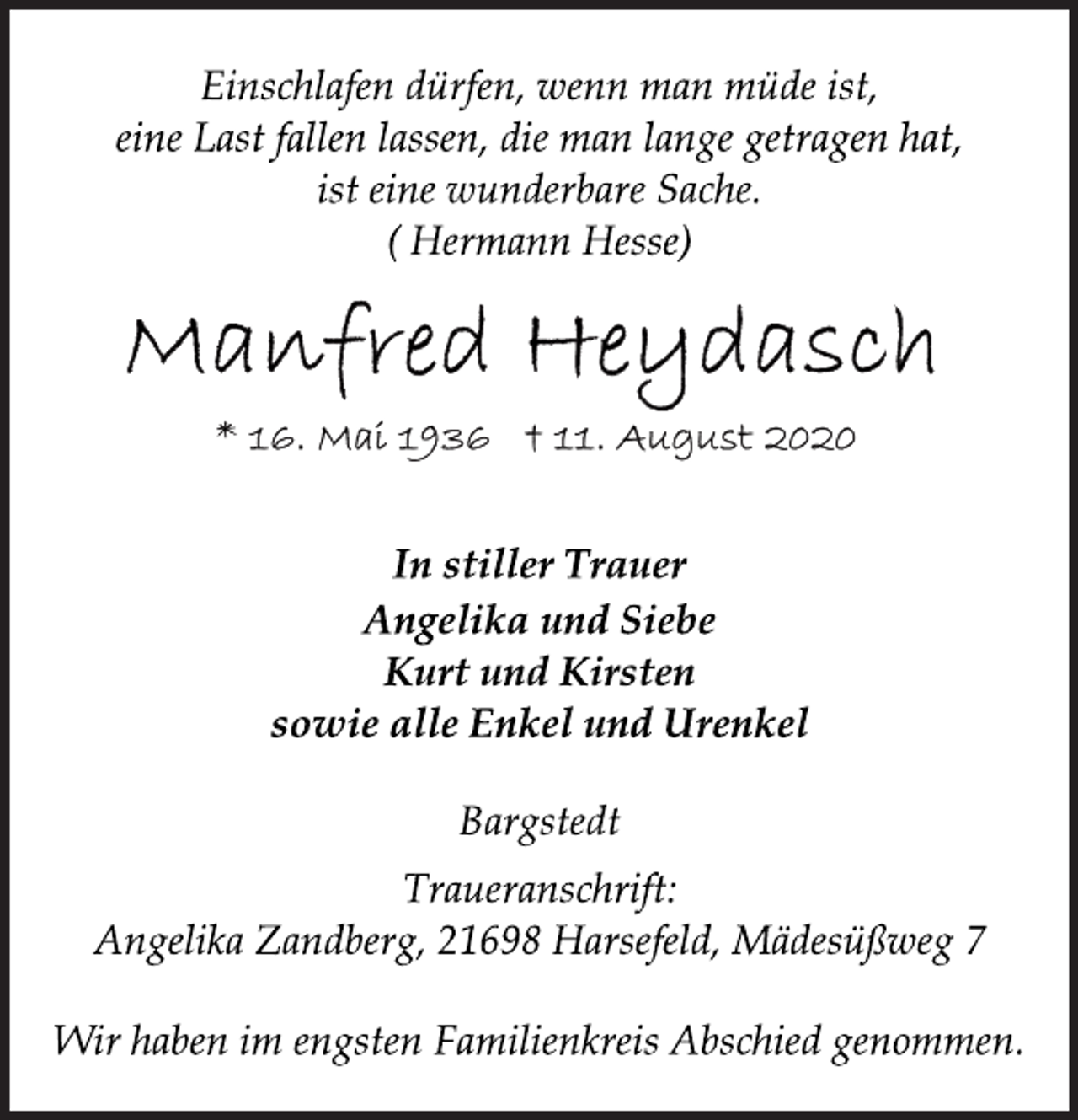 <p>In stiller Trauer<br />Einschlafen dürfen, wenn man müde ist,<br />eine Last fallen lassen, die man lange getragen hat,<br />ist eine wunderbare Sache.<br />( Hermann Hesse)<br />Manfred Heydasch<br />*16. Mai 1936 11. August 2020<br />Angelika und Siebe<br />Kurt und Kirsten<br />sowie alle Enkel und Urenkel<br />Bargstedt<br />Traueranschrift:<br />Angelika Zandberg, 21698 Harsefeld, Mädesüßweg 7<br />Wir haben im engsten Familienkreis Abschied genommen.</p>