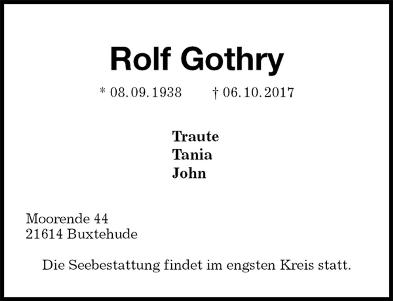 <p>Rolf Gothry<br />* 08. 09. 1938 † 06. 10. 2017<br />Traute<br />Tania<br />John<br />Moorende 44<br />21614 Buxtehude</p><p>Die Seebestattung findet im engsten Kreis statt.</p>