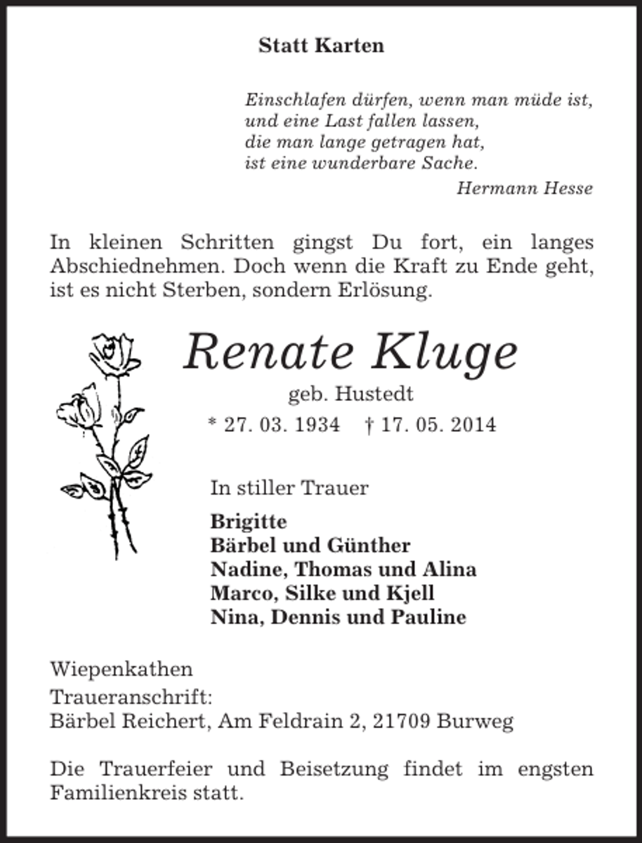 <p>Statt Karten<br />Einschlafen dürfen, wenn man müde ist,<br />und eine Last fallen lassen,<br />die man lange getragen hat,<br />ist eine wunderbare Sache.<br />Hermann Hesse<br />In kleinen Schritten gingst Du fort, ein langes<br />Abschiednehmen. Doch wenn die Kraft zu Ende geht, ist es nicht Sterben, sondern Erlösung.<br />Renate Kluge<br />geb. Hustedt<br />* 27. 03. 1934 † 17. 05. 2014<br />In stiller Trauer<br />Brigitte<br />Bärbel und Günther<br />Nadine, Thomas und Alina<br />Marco, Silke und Kjell<br />Nina, Dennis und Pauline<br />Wiepenkathen<br />Traueranschrift:<br />Bärbel Reichert, Am Feldrain 2, 21709 Burweg</p><p>Die Trauerfeier und Beisetzung findet im engsten<br />Familienkreis statt.</p>