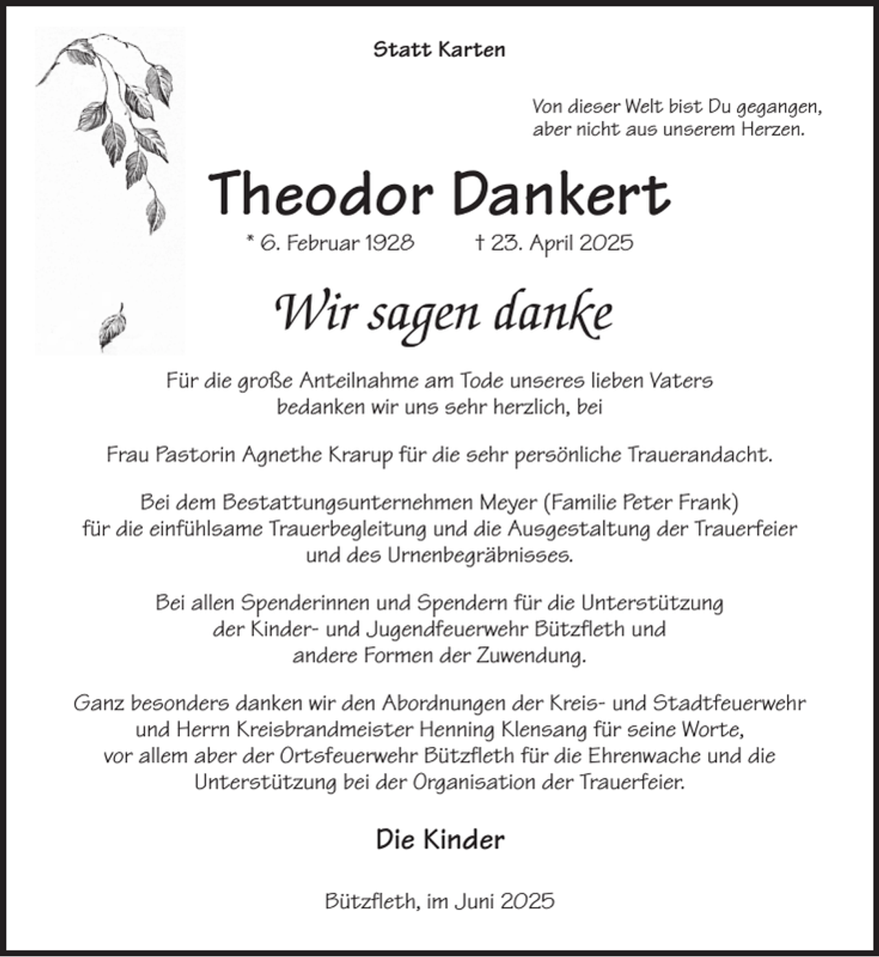 <p>Statt Karten<br />Von dieser Welt bist Du gegangen,<br />aber nicht aus unserem Herzen.<br />Theodor Dankert<br />* 6. Februar 1928 † 23. April 2025<br />Wir sagen danke<br />Für die große Anteilnahme am Tode unseres lieben Vaters<br />bedanken wir uns sehr herzlich, bei<br />Frau Pastorin Agnethe Krarup für die sehr persönliche Trauerandacht.<br />Bei dem Bestattungsunternehmen Meyer (Familie Peter Frank)<br />für die einfühlsame Trauerbegleitung und die Ausgestaltung der Trauerfeier<br />und des Urnenbegräbnisses.<br />Bei allen Spenderinnen und Spendern für die Unterstützung<br />der Kinder- und Jugendfeuerwehr Bützfleth und<br />andere Formen der Zuwendung.<br />Ganz besonders danken wir den Abordnungen der Kreis- und Stadtfeuerwehr<br />und Herrn Kreisbrandmeister Henning Klensang für seine Worte,<br />vor allem aber der Ortsfeuerwehr Bützfleth für die Ehrenwache und die<br />Unterstützung bei der Organisation der Trauerfeier.<br />Die Kinder<br />Bützfleth, im Juni 2025</p>