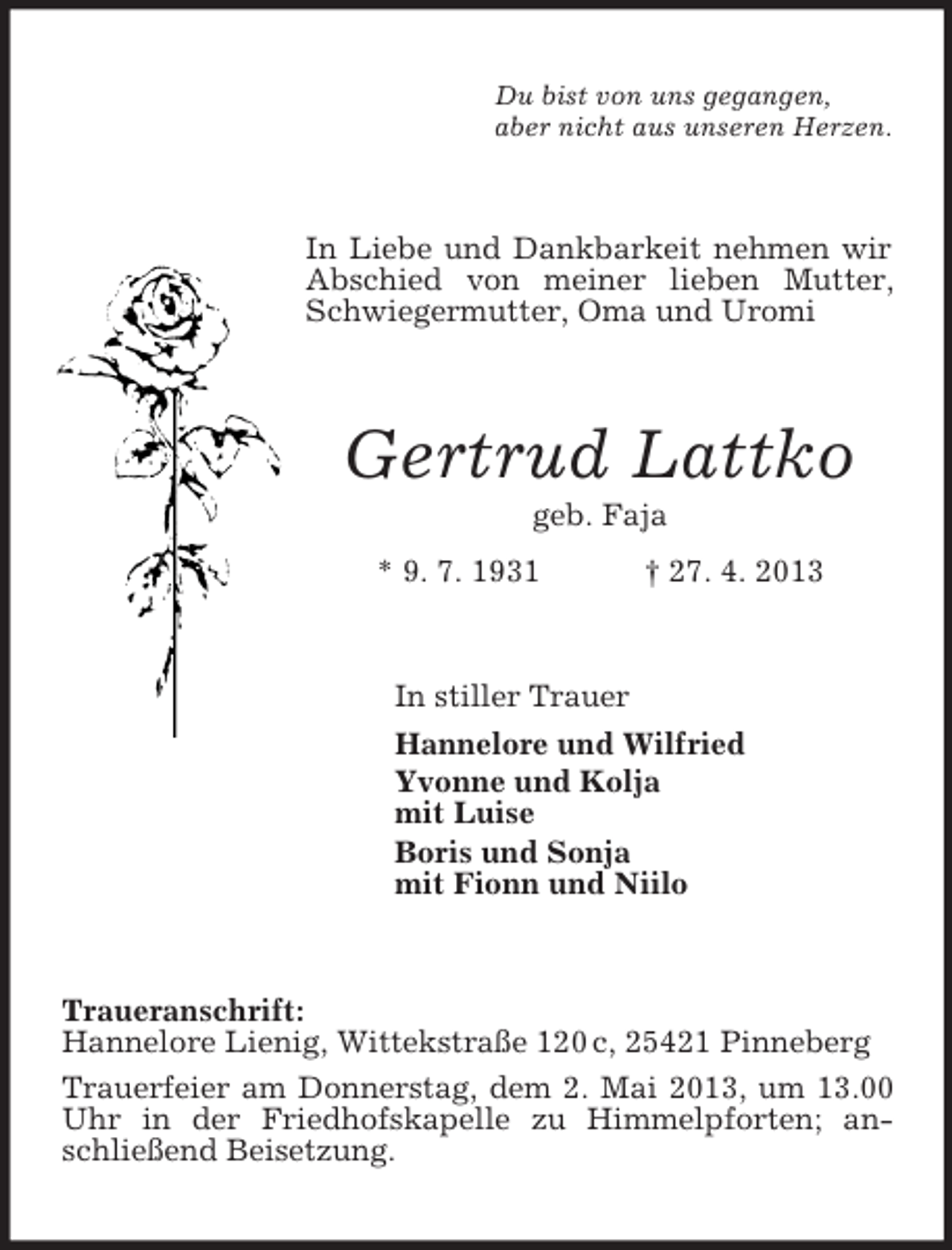 <p>Du bist von uns gegangen,<br />aber nicht aus unseren Herzen.</p><p>In Liebe und Dankbarkeit nehmen wir<br />Abschied von meiner lieben Mutter,<br />Schwiegermutter, Oma und Uromi</p><p>Gertrud Lattko<br />geb. Faja<br />* 9. 7. 1931</p><p>† 27. 4. 2013</p><p>In stiller Trauer<br />Hannelore und Wilfried<br />Yvonne und Kolja<br />mit Luise<br />Boris und Sonja<br />mit Fionn und Niilo</p><p>Traueranschrift:<br />Hannelore Lienig, Wittekstraße 120 c, 25421 Pinneberg<br />Trauerfeier am Donnerstag, dem 2. Mai 2013, um 13.00<br />Uhr in der Friedhofskapelle zu Himmelpforten; anschließend Beisetzung.</p>