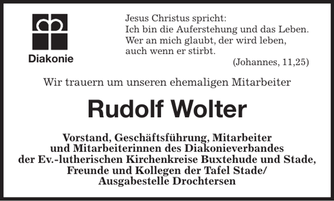 <p>Jesus Christus spricht:<br />Ich bin die Auferstehung und das Leben.<br />Wer an mich glaubt, der wird leben,<br />auch wenn er stirbt.<br />(Johannes, 11,25)<br />Wir trauern um unseren ehemaligen Mitarbeiter<br />Rudolf Wolter<br />Vorstand, Geschäftsführung, Mitarbeiter<br />und Mitarbeiterinnen des Diakonieverbandes<br />der Ev.-lutherischen Kirchenkreise Buxtehude und Stade,<br />Freunde und Kollegen der Tafel Stade/<br />Ausgabestelle Drochtersen<br />Diakonie</p>