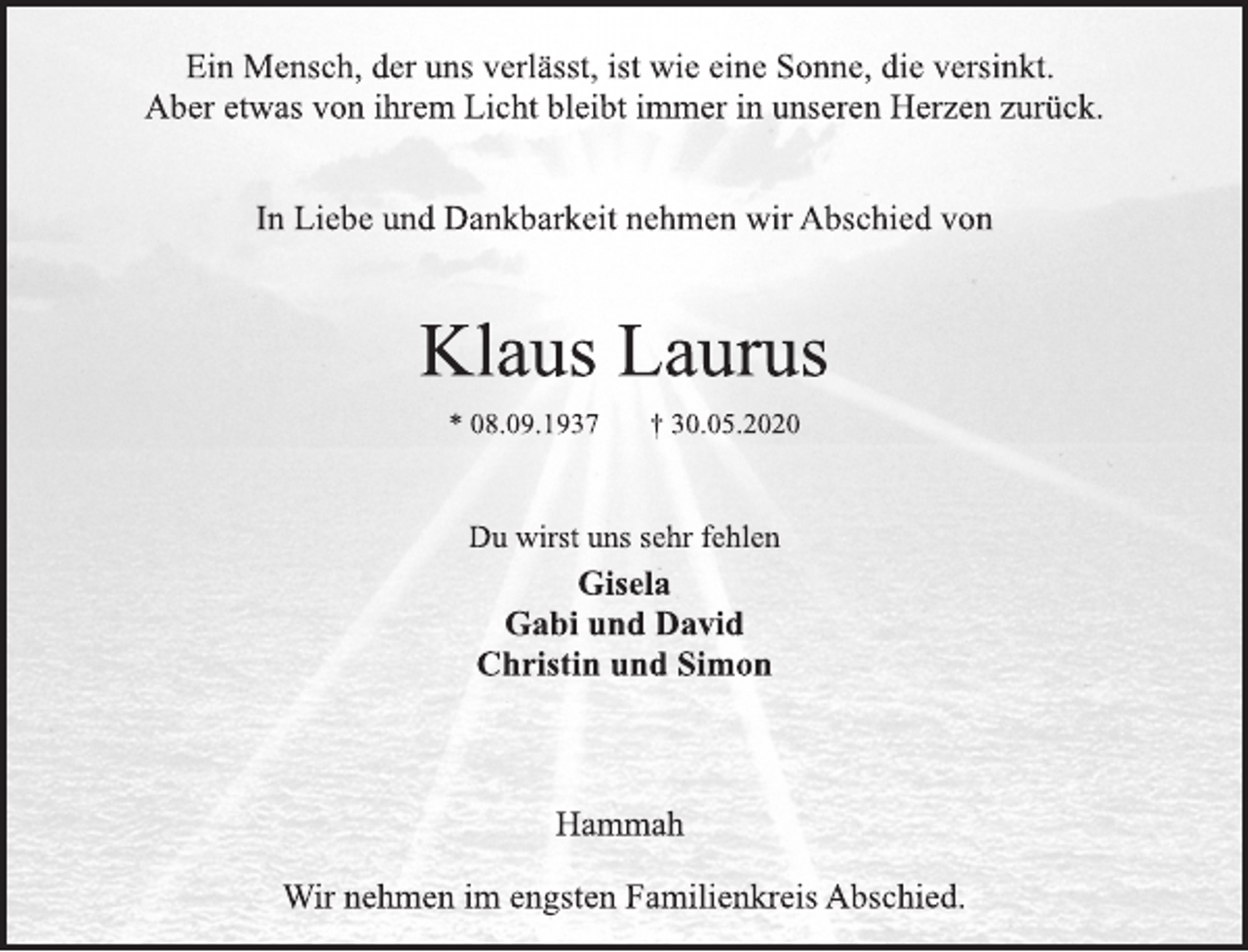 <p>Ein Mensch, der uns verlässt, ist wie eine Sonne, die versinkt.<br />Aber etwas von ihrem Licht bleibt immer in unseren Herzen zurück.<br />In Liebe und Dankbarkeit nehmen wir Abschied von<br />Klaus Laurus<br />* 08.09.1937 + 30.05.2020<br />Du wirst uns sehr fehlen<br />Gisela<br />Gabi und David<br />Christin und Simon<br />Hammah<br />Wir nehmen im engsten Familienkreis Abschied.</p>