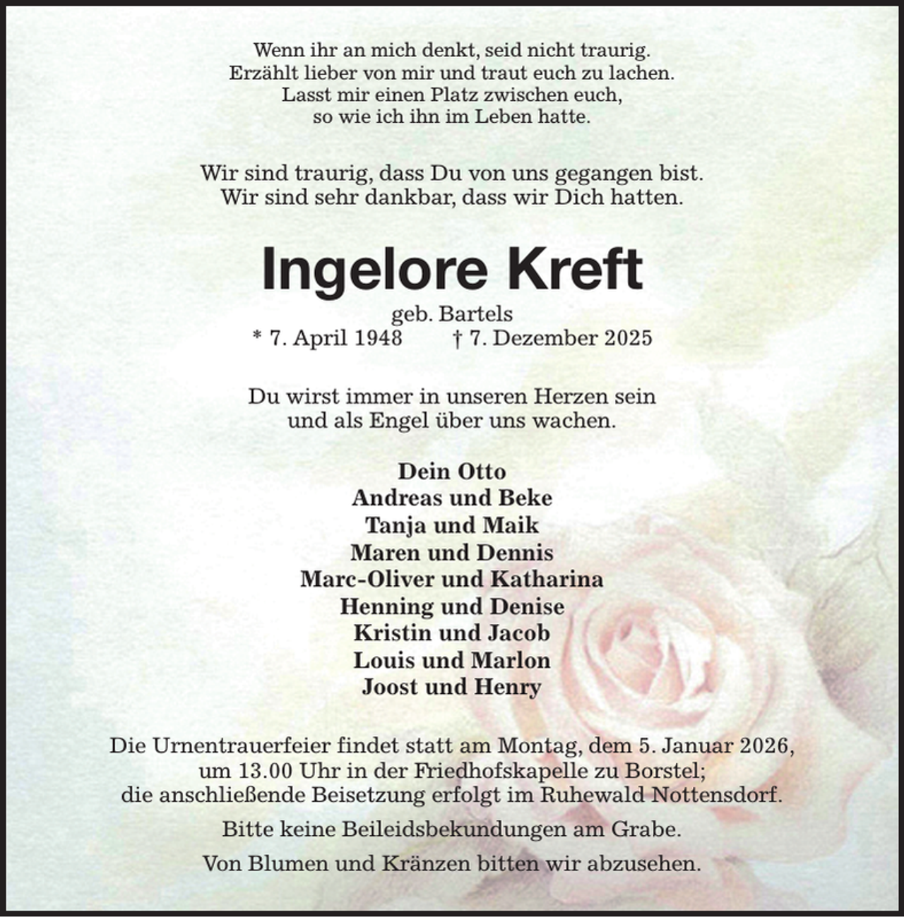 <p>Wenn ihr an mich denkt, seid nicht traurig.<br />Erzählt lieber von mir und traut euch zu lachen.<br />Lasst mir einen Platz zwischen euch,<br />so wie ich ihn im Leben hatte.<br />Wir sind traurig, dass Du von uns gegangen bist.<br />Wir sind sehr dankbar, dass wir Dich hatten.<br />Ingelore Kreft<br />geb. Bartels<br />* 7. April 1948 † 7. Dezember 2025<br />Du wirst immer in unseren Herzen sein<br />und als Engel über uns wachen.</p><p>Dein Otto<br />Andreas und Beke<br />Tanja und Maik<br />Maren und Dennis<br />Marc-Oliver und Katharina<br />Henning und Denise<br />Kristin und Jacob<br />Louis und Marlon<br />Joost und Henry<br />Die Urnentrauerfeier findet statt am Montag, dem 5. Januar 2026,<br />um 13.00 Uhr in der Friedhofskapelle zu Borstel;<br />die anschließende Beisetzung erfolgt im Ruhewald Nottensdorf.<br />Bitte keine Beileidsbekundungen am Grabe.<br />Von Blumen und Kränzen bitten wir abzusehen.</p>