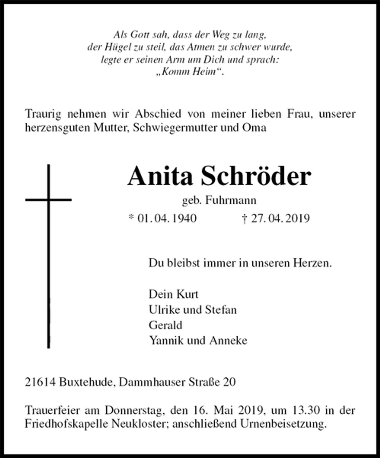 <p>Als Gott sah, dass der Weg zu lang,<br />der Hügel zu steil, das Atmen zu schwer wurde,<br />legte er seinen Arm um Dich und sprach:<br />„Komm Heim“.<br />Traurig nehmen wir Abschied von meiner lieben Frau, unserer herzensguten Mutter, Schwiegermutter und Oma<br />Anita Schröder<br />geb. Fuhrmann<br />* 01. 04. 1940 † 27. 04. 2019<br />Du bleibst immer in unseren Herzen.</p><p>Dein Kurt<br />Ulrike und Stefan<br />Gerald<br />Yannik und Anneke<br />21614 Buxtehude, Dammhauser Straße 20</p><p>Trauerfeier am Donnerstag, den 16. Mai 2019, um 13.30 in der Friedhofskapelle Neukloster; anschließend Urnenbeisetzung.</p>