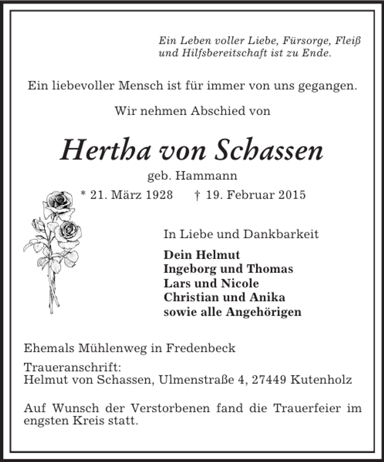 <p>Ein Leben voller Liebe, Fürsorge, Fleiß<br />und Hilfsbereitschaft ist zu Ende.<br />Ein liebevoller Mensch ist für immer von uns gegangen.</p><p>Wir nehmen Abschied von<br />Hertha von Schassen<br />geb. Hammann<br />* 21. März 1928 † 19. Februar 2015<br />In Liebe und Dankbarkeit<br />Dein Helmut<br />Ingeborg und Thomas<br />Lars und Nicole<br />Christian und Anika<br />sowie alle Angehörigen<br />Ehemals Mühlenweg in Fredenbeck<br />Traueranschrift:<br />Helmut von Schassen, Ulmenstraße 4, 27449 Kutenholz</p><p>Auf Wunsch der Verstorbenen fand die Trauerfeier im engsten Kreis statt.</p>