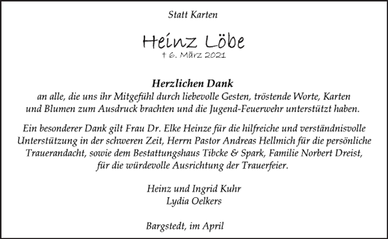 <p>Statt Karten</p>
<p>† 6. März 2021<br />Herzlichen Dank</p>
<p>an alle, die uns ihr Mitgefühl durch liebevolle Gesten, tröstende Worte, Karten<br />und Blumen zum Ausdruck brachten und die Jugend-Feuerwehr unterstützt haben.</p>
<p>Ein besonderer Dank gilt Frau Dr. Elke Heinze für die hilfreiche und verständnisvolle<br />Unterstützung in der schweren Zeit, Herrn Pastor Andreas Hellmich für die persönliche<br />Trauerandacht, sowie dem Bestattungshaus Tibcke &amp; Spark, Familie Norbert Dreist,<br />für die würdevolle Ausrichtung der Trauerfeier.</p>
<p>Heinz und Ingrid Kuhr<br />Lydia Oelkers</p>
<p>Bargstedt, im April 2021</p>