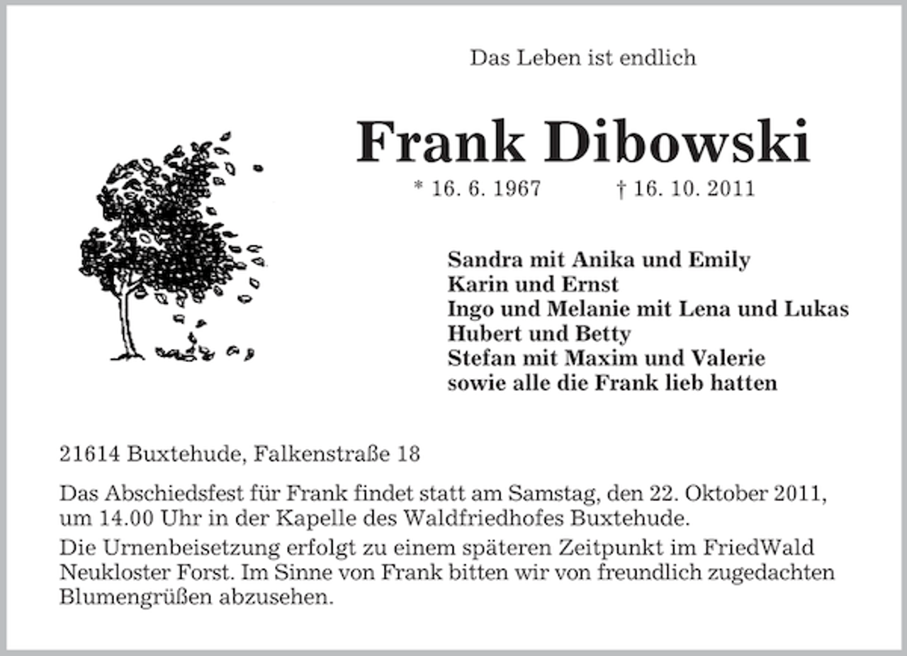 <p>Das Leben ist endlich</p><p>Frank Dibowski<br />* 16. 6. 1967</p><p>† 16. 10. 2011</p><p>Sandra mit Anika und Emily<br />Karin und Ernst<br />Ingo und Melanie mit Lena und Lukas<br />Hubert und Betty<br />Stefan mit Maxim und Valerie<br />sowie alle die Frank lieb hatten<br />21614 Buxtehude, Falkenstraße 18<br />Das Abschiedsfest für Frank findet statt am Samstag, den 22. Oktober 2011,<br />um 14.00 Uhr in der Kapelle des Waldfriedhofes Buxtehude.<br />Die Urnenbeisetzung erfolgt zu einem späteren Zeitpunkt im FriedWald<br />Neukloster Forst. Im Sinne von Frank bitten wir von freundlich zugedachten<br />Blumengrüßen abzusehen.</p>