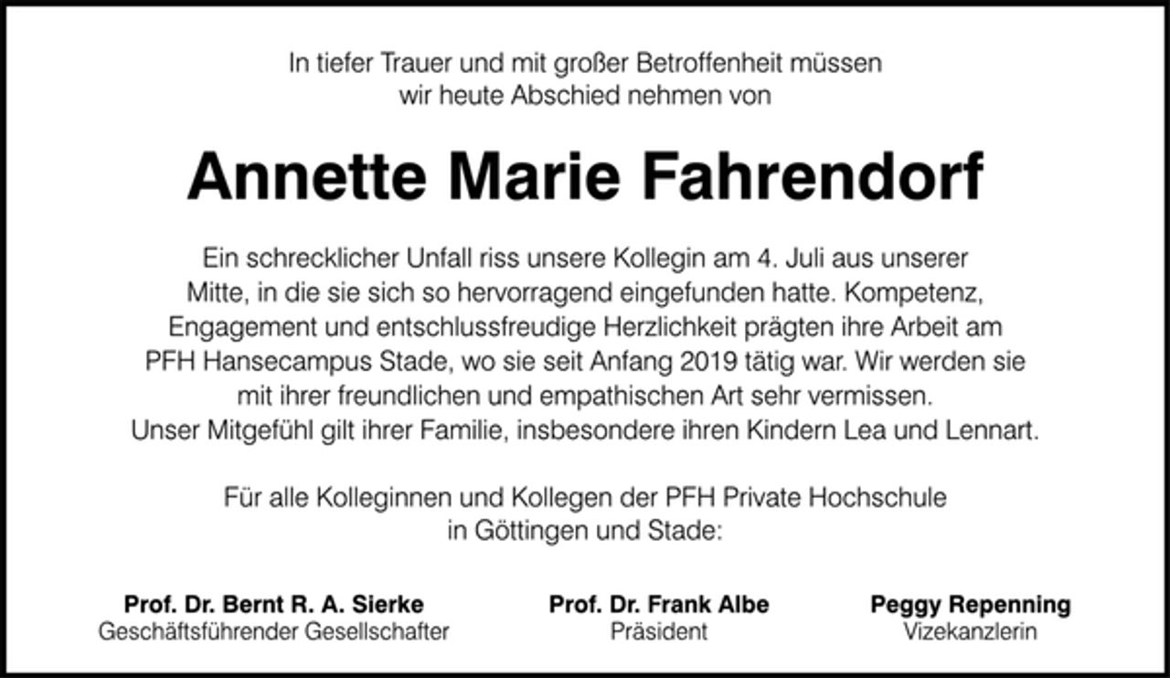 <p>In tiefer Trauer und mit großer Betroffenheit müssen<br />wir heute Abschied nehmen von<br />Annette Marie Fahrendorf<br />Ein schrecklicher Unfall riss unsere Kollegin am 4. Juli aus unserer<br />Mitte, in die sie sich so hervorragend eingefunden hatte. Kompetenz,<br />Engagement und entschlussfreudige Herzlichkeit prägten ihre Arbeit am<br />PFH Hansecampus Stade, wo sie seit Anfang 2019 tätig war. Wir werden sie<br />mit ihrer freundlichen und empathischen Art sehr vermissen.<br />Unser Mitgefühl gilt ihrer Familie, insbesondere ihren Kindern Lea und Lennart.</p><p>Für alle Kolleginnen und Kollegen der PFH Private Hochschule<br />in Göttingen und Stade:<br />Prof. Dr. Bernt R. A. Sierke Prof. Dr. Frank Albe Peggy Repenning<br />Geschäftsführender Gesellschafter Präsident Vizekanzlerin</p>