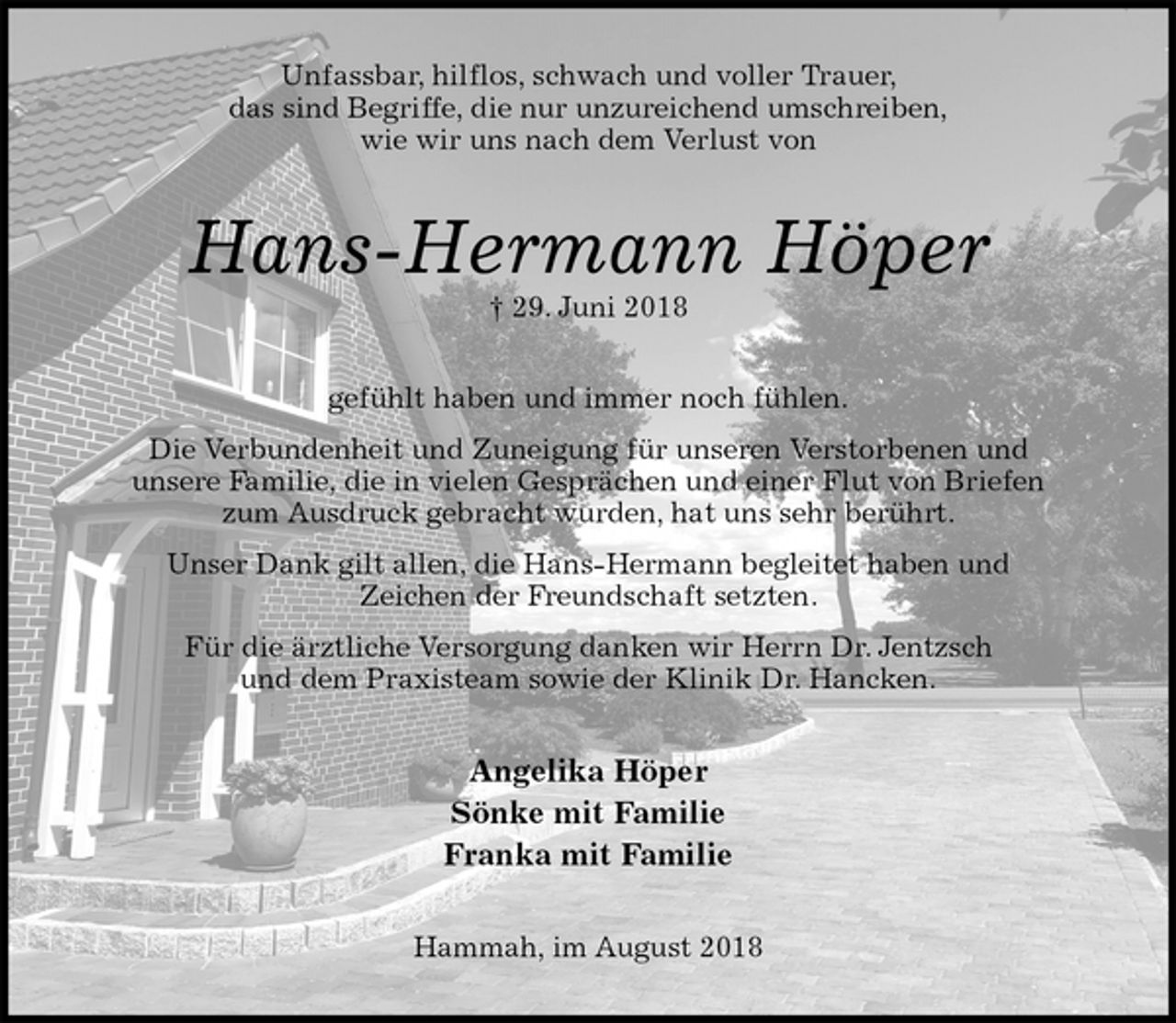 <p>Unfassbar, hilflos, schwach und voller Trauer,<br />das sind Begriffe, die nur unzureichend umschreiben,<br />wie wir uns nach dem Verlust von<br />Hans-Hermann Höper<br />† 29. Juni 2018<br />gefühlt haben und immer noch fühlen.<br />Die Verbundenheit und Zuneigung für unseren Verstorbenen und<br />unsere Familie, die in vielen Gesprächen und einer Flut von Briefen<br />zum Ausdruck gebracht wurden, hat uns sehr berührt.<br />Unser Dank gilt allen, die Hans-Hermann begleitet haben und<br />Zeichen der Freundschaft setzten.<br />Für die ärztliche Versorgung danken wir Herrn Dr. Jentzsch<br />und dem Praxisteam sowie der Klinik Dr. Hancken.<br />Angelika Höper<br />Sönke mit Familie<br />Franka mit Familie<br />Hammah, im August 2018</p>