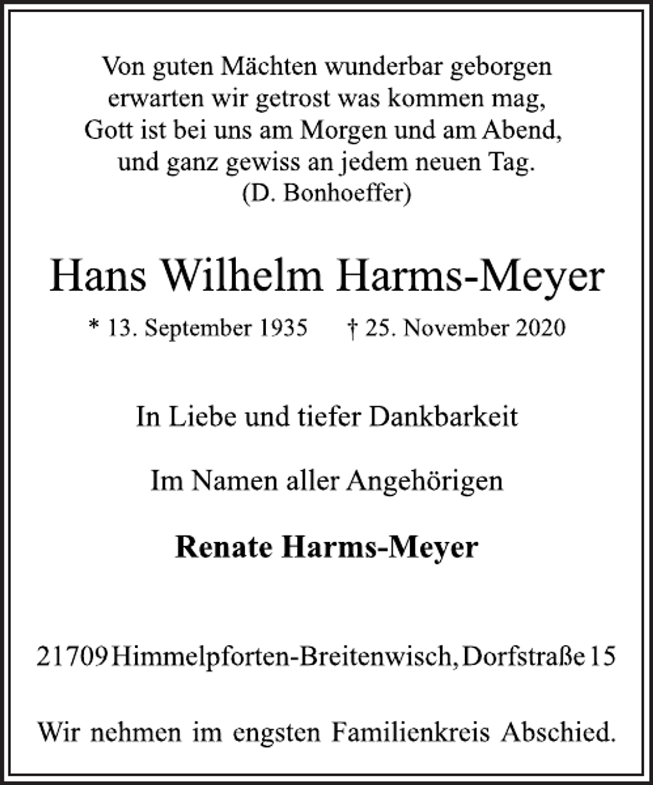 <p>Von guten Mächten wunderbar geborgen<br />erwarten wir getrost was kommen mag,<br />Gott ist bei uns am Morgen und am Abend,<br />und ganz gewiss an jedem neuen Tag.<br />(D. Bonhoeffer)<br />Hans Wilhelm Harms-Meyer<br />* 13. September 1935 † 25. November 2020<br />In Liebe und tiefer Dankbarkeit<br />Im Namen aller Angehörigen<br />Renate Harms-Meyer<br />21709Himmelpforten-Breitenwisch,Dorfstraße15<br />Wir nehmen im engsten Familienkreis Abschied.</p>