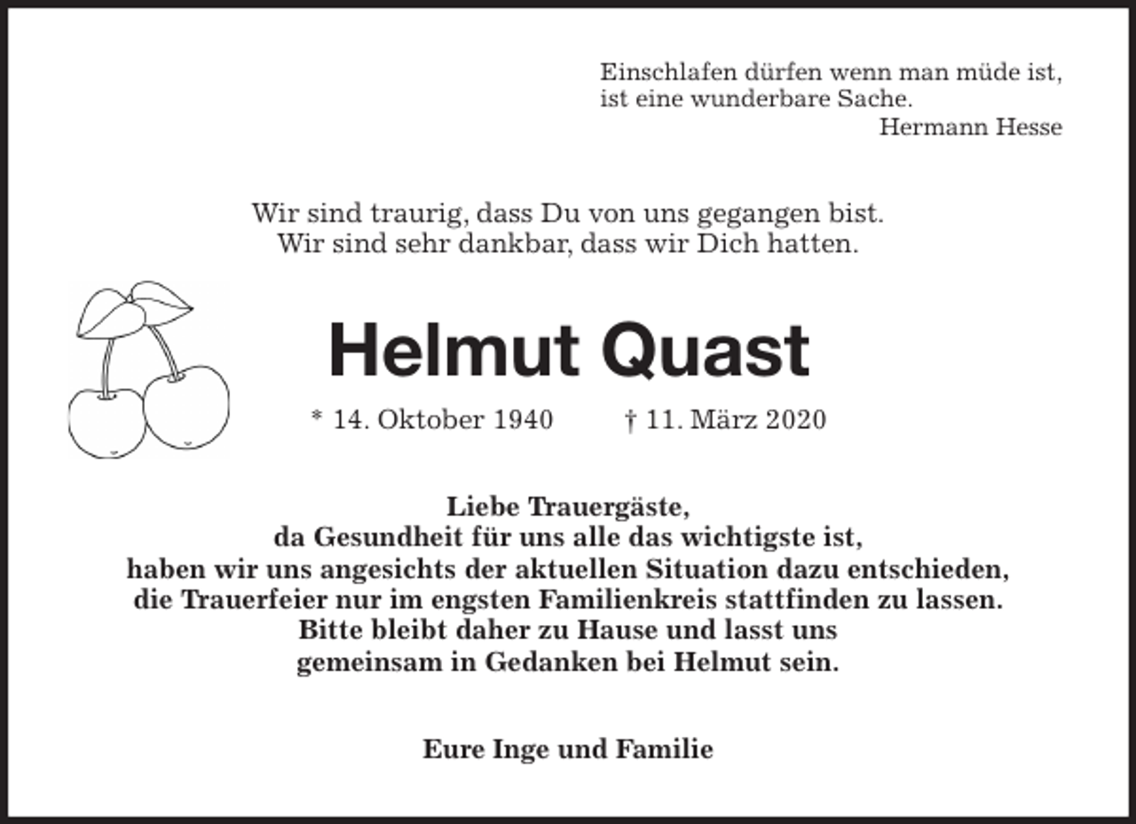<p>Einschlafen dürfen wenn man müde ist,<br />ist eine wunderbare Sache.<br />Hermann Hesse<br />Wir sind traurig, dass Du von uns gegangen bist.<br />Wir sind sehr dankbar, dass wir Dich hatten.<br />Helmut Quast<br />* 14. Oktober 1940 † 11. März 2020<br />Liebe Trauergäste,<br />da Gesundheit für uns alle das wichtigste ist,<br />haben wir uns angesichts der aktuellen Situation dazu entschieden,<br />die Trauerfeier nur im engsten Familienkreis stattfinden zu lassen.<br />Bitte bleibt daher zu Hause und lasst uns<br />gemeinsam in Gedanken bei Helmut sein.<br />Eure Inge und Familie</p>