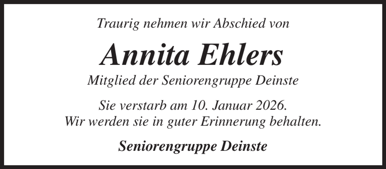 <p>Traurig nehmen wir Abschied von<br />Annita Ehlers<br />Mitglied der Seniorengruppe Deinste<br />Sie verstarb am 10. Januar 2026.<br />Wir werden sie in guter Erinnerung behalten.<br />Seniorengruppe Deinste</p>