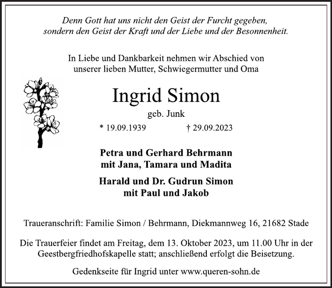 <p>Denn Gott hat uns nicht den Geist der Furcht gegeben,<br />sondern den Geist der Kraft und der Liebe und der Besonnenheit.<br />In Liebe und Dankbarkeit nehmen wir Abschied von<br />unserer lieben Mutter, Schwiegermutter und Oma<br />Ingrid Simon<br />geb. Junk<br />* 19.09.1939 † 29.09.2023<br />Petra und Gerhard Behrmann<br />mit Jana, Tamara und Madita<br />Harald und Dr. Gudrun Simon<br />mit Paul und Jakob<br />Traueranschrift: Familie Simon / Behrmann, Diekmannweg 16, 21682 Stade<br />Die Trauerfeier findet am Freitag, dem 13. Oktober 2023, um 11.00 Uhr in der Geestbergfriedhofskapelle statt; anschließend erfolgt die Beisetzung.<br />Gedenkseite für Ingrid unter www.queren-sohn.de</p>
