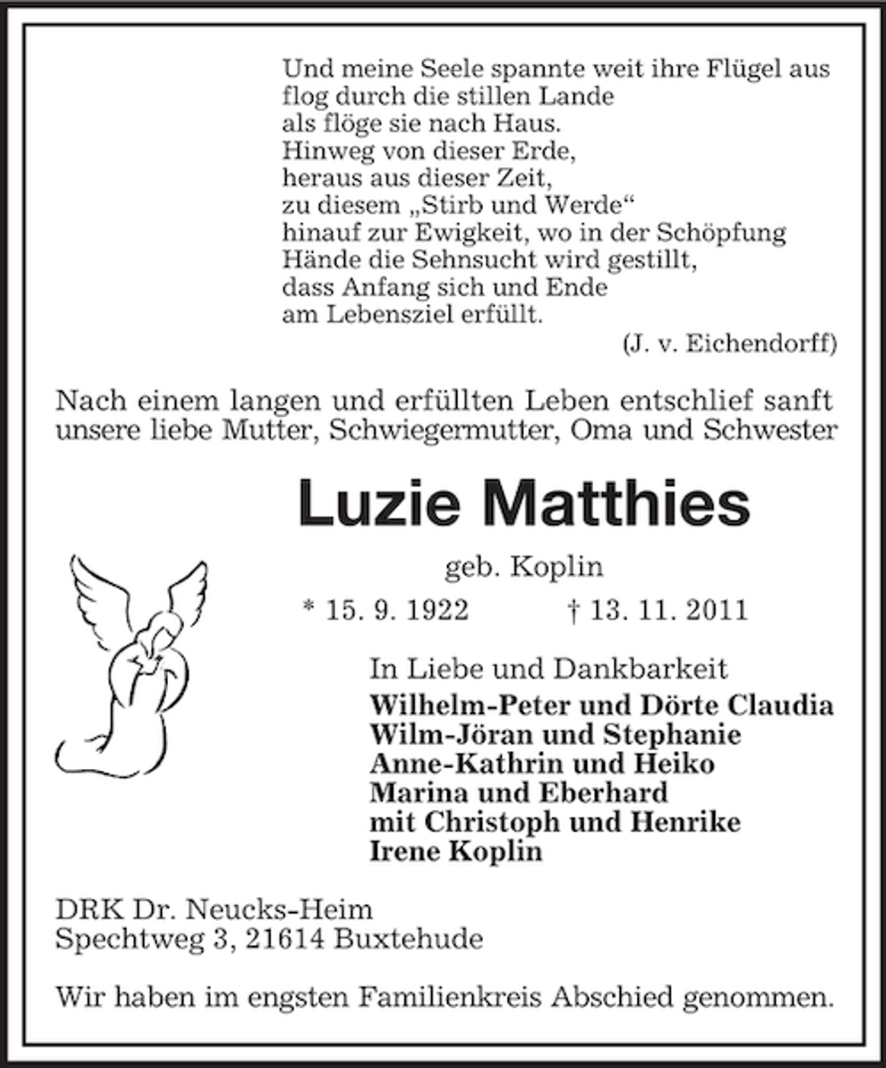 <p>Und meine Seele spannte weit ihre Flügel aus<br />flog durch die stillen Lande<br />als flöge sie nach Haus.<br />Hinweg von dieser Erde,<br />heraus aus dieser Zeit,<br />zu diesem „Stirb und Werde“<br />hinauf zur Ewigkeit, wo in der Schöpfung<br />Hände die Sehnsucht wird gestillt,<br />dass Anfang sich und Ende<br />am Lebensziel erfüllt.<br />(J. v. Eichendorff)</p><p>Nach einem langen und erfüllten Leben entschlief sanft<br />unsere liebe Mutter, Schwiegermutter, Oma und Schwester<br />Luzie Matthies<br />geb. Koplin<br />* 15. 9. 1922 † 13. 11. 2011</p><p>In Liebe und Dankbarkeit<br />Wilhelm-Peter und Dörte Claudia<br />Wilm-Jöran und Stephanie<br />Anne-Kathrin und Heiko<br />Marina und Eberhard<br />mit Christoph und Henrike<br />Irene Koplin</p><p>DRK Dr. Neucks-Heim<br />Spechtweg 3, 21614 Buxtehude</p><p>Wir haben im engsten Familienkreis Abschied genommen.</p>
