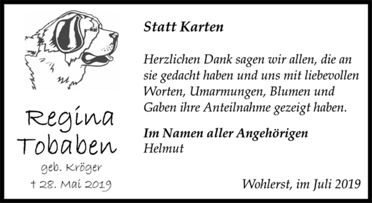 <p>Regina Tobaben<br />geb. Kröger<br />† 28. Mai 2019<br />Statt Karten<br />Herzlichen Dank sagen wir allen, die an<br />sie gedacht haben und uns mit liebevollen<br />Worten, Umarmungen, Blumen und<br />Gaben ihre Anteilnahme gezeigt haben.<br />Im Namen aller Angehörigen<br />Helmut<br />Wohlerst, im Juli 2019</p>